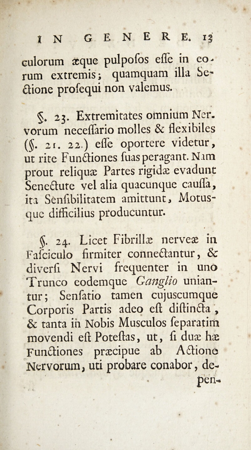 culorum aeque pulpofos e fle in eo¬ rum extremis; quamquam illa Se- £lione profequi non valemus. §. 23. Extremitates omnium Ner. vorum neceffario molles & flexibiles (§. 2i. 22.) e fle oportere videtur, ut rite Fun£liones fuas peragant. Nam prout reliquae Partes rigidae evadunt Sene&ute vel alia quacunque caufTa, ita Senfibilitatem amittunt. Motus¬ que difficilius producuntur. 4 §. 24. Licet Fibrillae nerveae in Fafciculo firmiter conne&antur, & di ver fi Nervi frequenter in uno Trunco eodemque Ganglio unian¬ tur; Senfatio tamen cujuscumque Corporis Partis adeo eft diftin&a , & tanta in Nobis Musculos feparatim movendi eft Poteftas, ut, fi duae hae Fun&iones praecipue ab Adtiono Nervorum, uti probare conabor, de- pen-