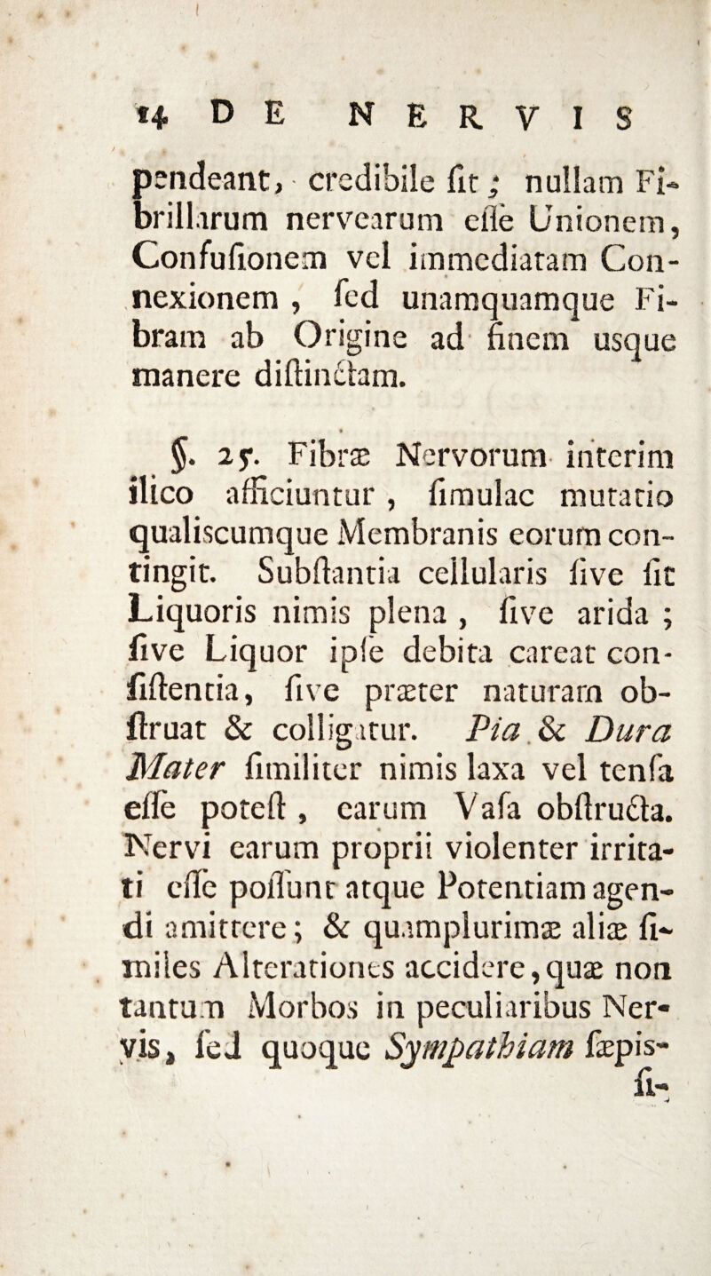 pendeant, credibile fit; nullam Fi¬ brillarum nervicarum elie Unionem, Confullonem vel immediatam Con¬ nexionem , fed unamquamque Fi¬ bram ab Origine ad finem usque manere diffindam. §. 25*. Fibrae Nervorum in teri m ilico afficiuntur, fimulac mutatio qualiscumque Membranis eorum con¬ tingit. Subfiantia cellularis live fic Liquoris nimis plena , five arida ; live Liquor ipfe debita careat con¬ fidentia, five praeter naturam ob- ftruat & colligitur. Pia & Dura Mater fimiliter nimis laxa vel tenfa elle poteft, carum Vafa obftruda. Nervi earum proprii violenter irrita¬ ti efie poliunt atque Potentiam agen¬ di amittere; & quumplurimae alis fi- miles Alterationes accidere,quas non tantum Morbos in peculiaribus Ner¬ vis, feJ quoque Sympathiam faepis-