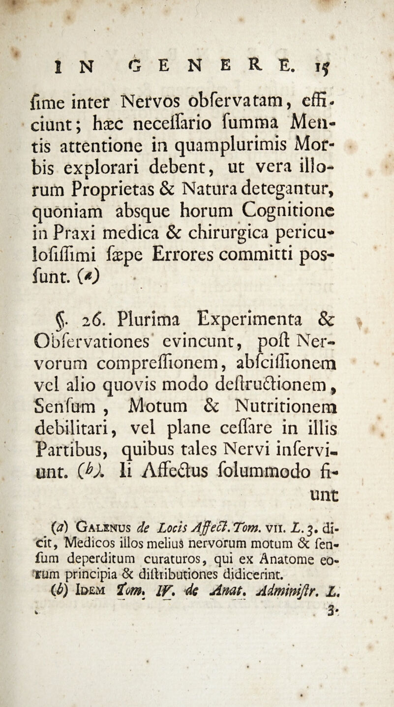 fime inter Nervos obfervatam, effi. ciunt; haec neceffario fumma Men¬ tis attentione in quamplurimis Mor¬ bis explorari debent, ut vera illo¬ rum Proprietas & Natura detegantur, quoniam absque horum Cognitione in Praxi medica & chirurgica pericu- lofiflimi faepe Errores committi pos- funt. (*) §. 26. Plurima Experimenta & Obfervationes evincunt, poft Ner¬ vorum compreflionem, ablcillionem vel alio quovis modo defiru&ionem, Senfum , Motum & Nutritionera debilitari, vel plane ceffare in illis Partibus, quibus tales Nervi infervi- unt. Cb). Ii Affectus folummodo fi¬ unt {a) Galenus de Locis Affeci. Tom. vn. L. 3. di¬ cit, Medicos illos melius nervorum motum & fen- fum deperditum curaturos, qui ex Anatome eo¬ rum principia & dilliibutiones didicerint. {h) Idem tom. IV. de Amt. Admimftr. L.