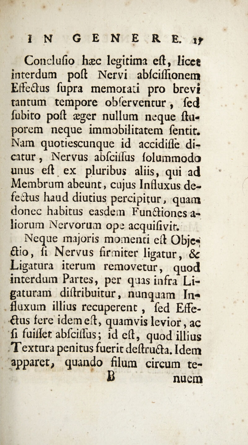 Concludo hxc legitima eft, licce interdum poft Nervi abfciflionem Eife&us fupra memorati pro brevi tantum tempore obferventur, fed fubito poft aeger nullum neque ftu- porem neque immobilitatem fentit. Nam quotiescunque id accidifle di¬ catur , Nervus abfciifus folummodo unus eft ex pluribus aliis, qui ad Membrum abeunt, cujus Influxus de¬ fectus haud diutius percipitur, quam donec habitus easdem FunCtiones a- liorum Nervorum ope acquiflvir. Neque majoris momenti eft Objc« £tio, li Nervus firmiter ligatur, $c Ligatura iterum removetur, quod interdum Partes, per quas infra Li¬ gaturam diftribuitur, nunquam In-* fluxum illius recuperent, fed EfFe- Clus fere idem eft, quamvis levior, ac fi fuiflet abfciftus; id eft, quod illius Textura penitus fuerit deftrufta. Idem apparet, quando filum circum te- B nuem