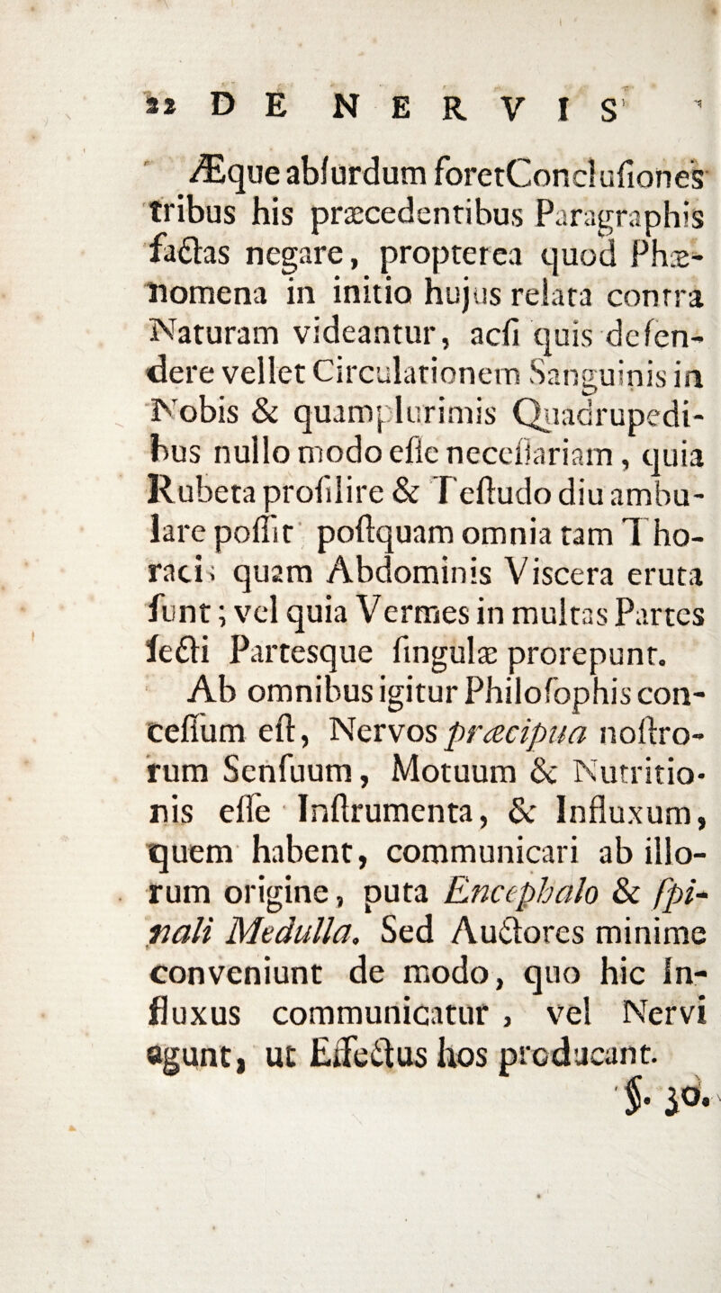 \ s» D E NERVIS A^que abfurdum foretConcluliones tribus his procedentibus Paragraphis fadlas negare, propter ea quod Phae¬ nomena in initio hujus relata conrra Naturam videantur, adi quis defen¬ dere vellet Circulationem Sanguinis in Nobis & quamplurimis Quadrupedi¬ bus nullo modo efie neceOariam , quia Rubeta proh 1 i re & Teftudo diu amhu- lare pofllr poftquam omnia tam Tho¬ racis quam Abdominis Viscera eruta funt; vel quia Vermes in multas Partes ledi Partesque lingulae prorepunt. Ab omnibus igitur Philofophis con- cefiiim eft, Nervos pracipua noftro- rum Senfuum, Motuum & Nutritio* rsis elTe Inftrumenta, & Influxum, quem habent, communicari ab illo¬ rum origine, puta Encephalo & fpi- riali Medulla. Sed Audores minime conveniunt de modo, quo hic In¬ fluxus communicatur , vel Nervi agunt, ut EiTedushos producant. %. iO.