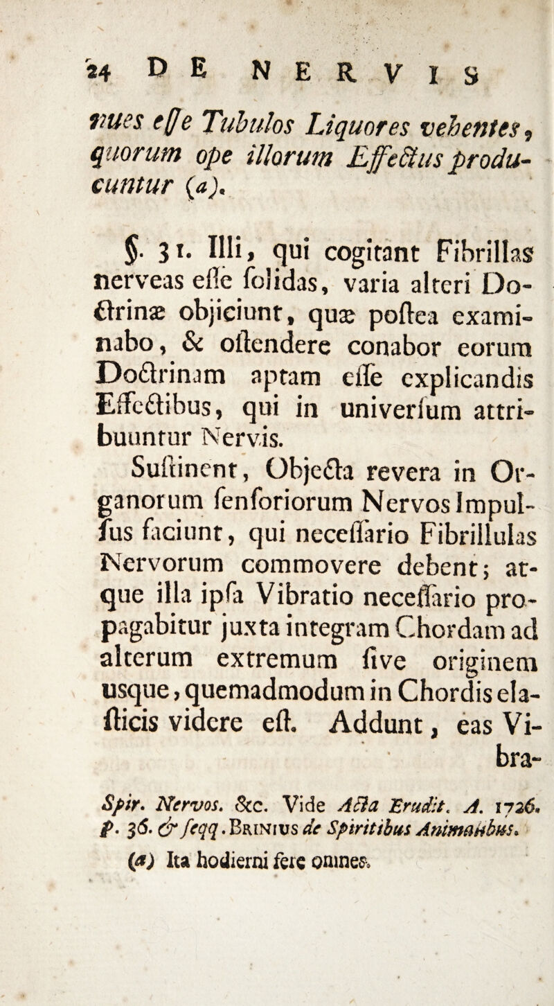 * . J' V vues effe Tubulos Liquores vehentes , quorum ope illorum Ejjfe&tus produ¬ cuntur (a). §■ 31* IHij <iui cogitant Fibrillas nerveas ede folidas, varia alteri Do- tfrinas objiciunt» quaj poflea exami¬ nabo » & oftendere conabor eorum Do&rinam aptam eile explicandis Effcdtibus, qui in univerlum attri¬ buuntur Nervis. Suftinent, Obje&a revera in Or¬ ganorum fenforiorum Nervos Impub¬ ius faciunt, qui necelTario Fibrillulas Nervorum commovere debent; at¬ que illa ipfa Vibratio neceflario pro¬ pagabitur juxta integram Chordam ad alterum extremum live originem usque > quemadmodum in Chordis ela- fticis videre efl Addunt, eas Vi¬ bra- Spir. Nervos. <8tc. Vide Acia Erudit. A. iyz6. p. 36. & feqq. Brinius de Spiritibus Animatibus. (aj Ita hodierni fere omnes»