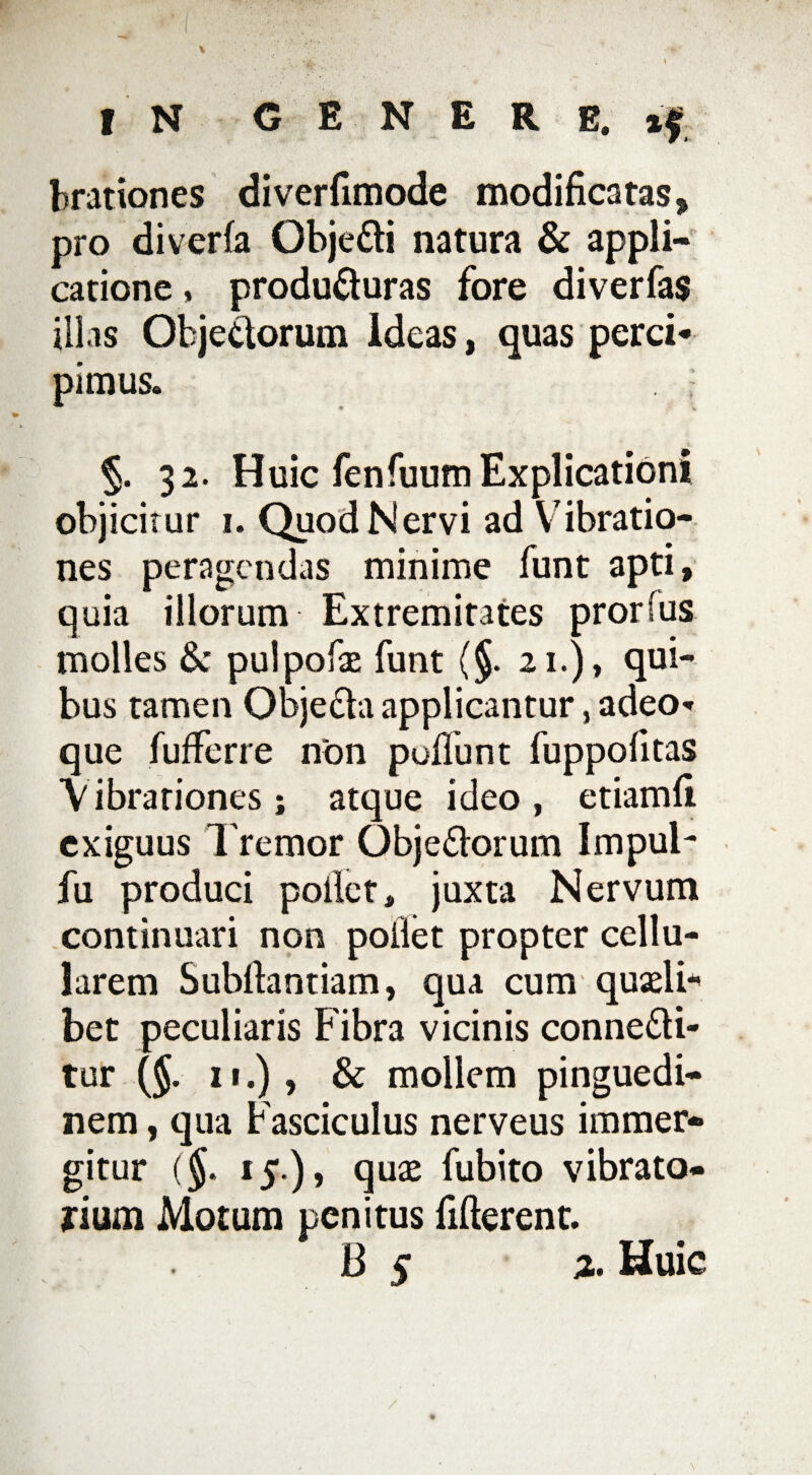 brationes diverfimode modificatas, pro di ver (a QbjeCti natura & appli¬ catione , producturas fore diverfas illas Objettorum Ideas, quas perci* pimus. i §. 32. Huic fenfuum Explicationi objicitur 1. Quod Nervi ad Vibratio¬ nes peragendas minime funt apti, quia illorum Extremitates prorfus molles 6c pulpofae funt (§. 21.), qui¬ bus tamen ObjeCta applicantur, adeo** que fufferre non puflunt fuppolitas Vibrationes; atque ideo , etiamfi exiguus Tremor ObjeCtorum Impul- fu produci poliet, juxta Nervum continuari non pollet propter cellu¬ larem Subfiantiam, qua cum quadi* bet peculiaris Fibra vicinis conneCti- tur ($. 11.), & mollem pinguedi¬ nem , qua Fasciculus nerveus immer¬ gitur ($. 15.), quae fubito vibrato- rium Motum penitus fifterent. B 5 %. Huic