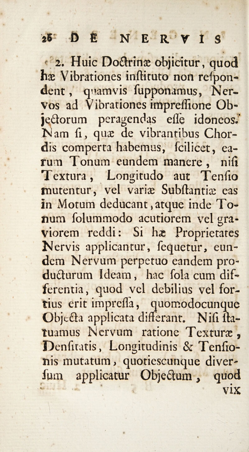 * • ' . * 2. Huic DoCtrinae objicitur, quod hac Vibrationes initii tuto non relpon- dent, quam vis fupponamus, N er~ vos ad Vibrationes impreflione Ob- jeCtorum peragendas ede idoneos/ Nam fi, quae de vibrantibus Chor¬ dis comperta habemus, fcilicet, ea¬ rum Tonum eundem manere , nili Textura, Longitudo aut Te n lio mutentur, vel varia; Subftantice eas in Motum deducant, atque inde To¬ num folummodo acutiorem vel gra¬ viorem reddi: Si hac Proprietates Nervis applicantur, fequetur, eun¬ dem Nervum perpetuo eandem pro¬ ducturum Ideam, hac fola cum dif¬ ferentia, quod vel debilius vel for¬ tius erit imprelfa, quomodocunque ObjcCta applicata differant. Nifi ita- tuamus Nervum ratione Textura , Denfitatis, Longitudinis & Tenfio- nis mutatum, quotiescunque diver- Ium applicatur ObjeCtum, quod