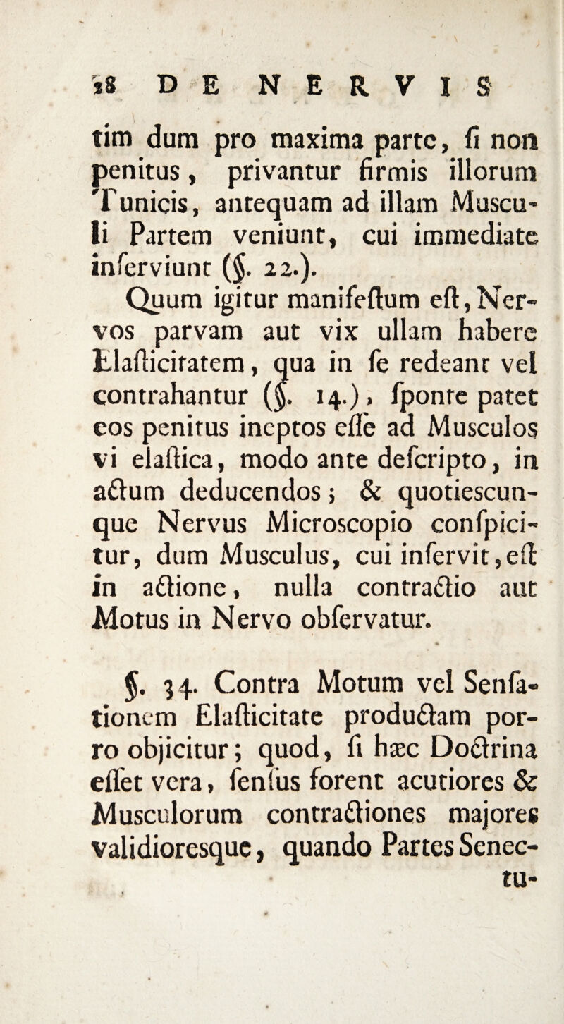 v i, ... . tim dum pro maxima parte, fi non penitus, privantur firmis illorum Tunicis, antequam ad illam Muscu¬ li Partem veniunt, cui immediate inferviunt (§. 22.). Quum igitur manifeftum eft,Ner¬ vos parvam aut vix ullam habere Elafiicifatem, qua in fe redeant vei contrahantur ($. 14.)» fponre patet cos penitus ineptos efie ad Musculos vi elaftica, modo ante deferipto, in adum deducendos; & quotiescun- que Nervus Microscopio confpici- tur, dum Musculus, cui infervit,eft in adione, nulla contradio aut Motus in Nervo obfervatur. 34. Contra Motum vel Senfa- tionem Elafticitate produdam por¬ ro objicitur; quod, fi hxc Dodrina eflet vera, fenius forent acutiores & Musculorum contradiones majores validioresque, quando Partes Senec- tu-