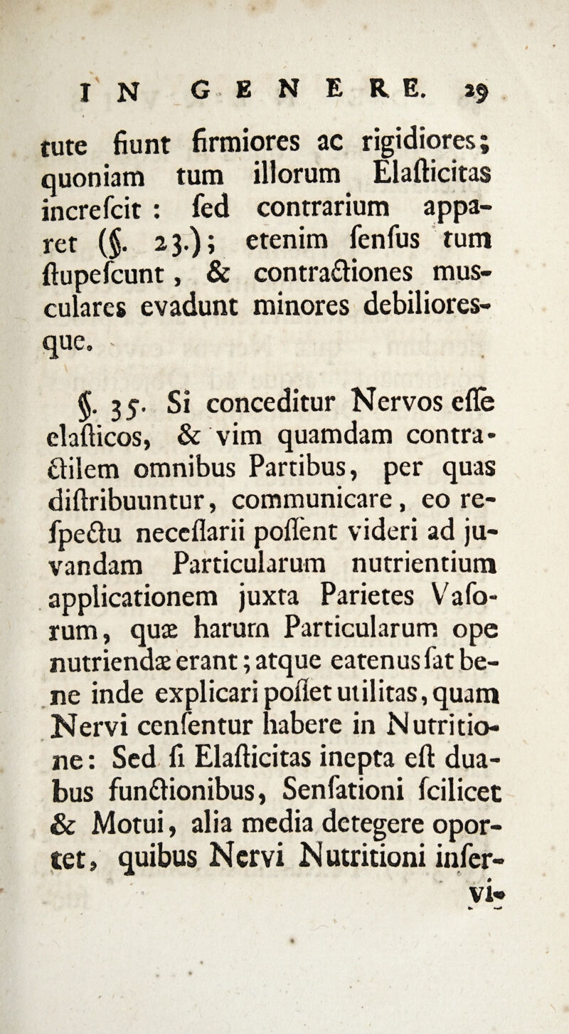 tute fiunt firmiores ac rigidiores; quoniam tum illorum Elafticitas increfcit : fed contrarium appa¬ ret (§. 23.); etenim fenfus tum ftupefcunt, & contra&iones mus¬ culares evadunt minores debiliores- que. » §. 35. Si conceditur Nervos efle clafticos, & vim quamdam contra- £tilem omnibus Partibus, per quas diftribuuntur, communicare, eo re- fpe£lu neceflarii pollent videri ad ju¬ vandam Particularum nutrientium applicationem juxta Parietes Vafo- rum, quae harum Particularum ope nutriendae erant; atque eatenus fat be¬ ne inde explicari pollet utilitas, quam Nervi cenfentur habere in Nutritio- ne: Sed fi Elafticitas inepta eft dua¬ bus fun&ionibus, Senfationi fcilicet & Motui, alia media detegere opor¬ tet, quibus Nervi Nutritioni inler- vi«*