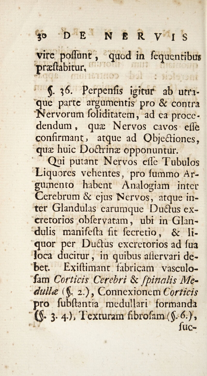 * §. $6. Perpenfis igitur ab orn- que parte argumentis pro & contra Nervorum foliditatem, ad ea proce¬ dendum , quae Nervos cavos ede confirmant, atque ad Obje&iones, quae huic Do&rinse opponuntur. Qui putant Nervos efle Tubulos Liquores vehentes , pro fummo Ar¬ gumento habent Analogiam inter Cerebrum & ejus Nervos, atque in¬ ter Glandulas earumque Dufrus ex¬ cretorios obfervatam, ubi in Glan¬ dulis manifefta fit fecretio, & li¬ quor per Du&us excretorios ad fua loca ducitur, in quibus aliervari de¬ bet. Exiftimant fabricam vasculo- fam Corticis Cerebri & [pinalis Me¬ dulla (§. 2.), Connexionem Corticis pro fubftantia medullari formanda {§• 3* 4*)* Texturam fibrofam {$.<!), fuc-