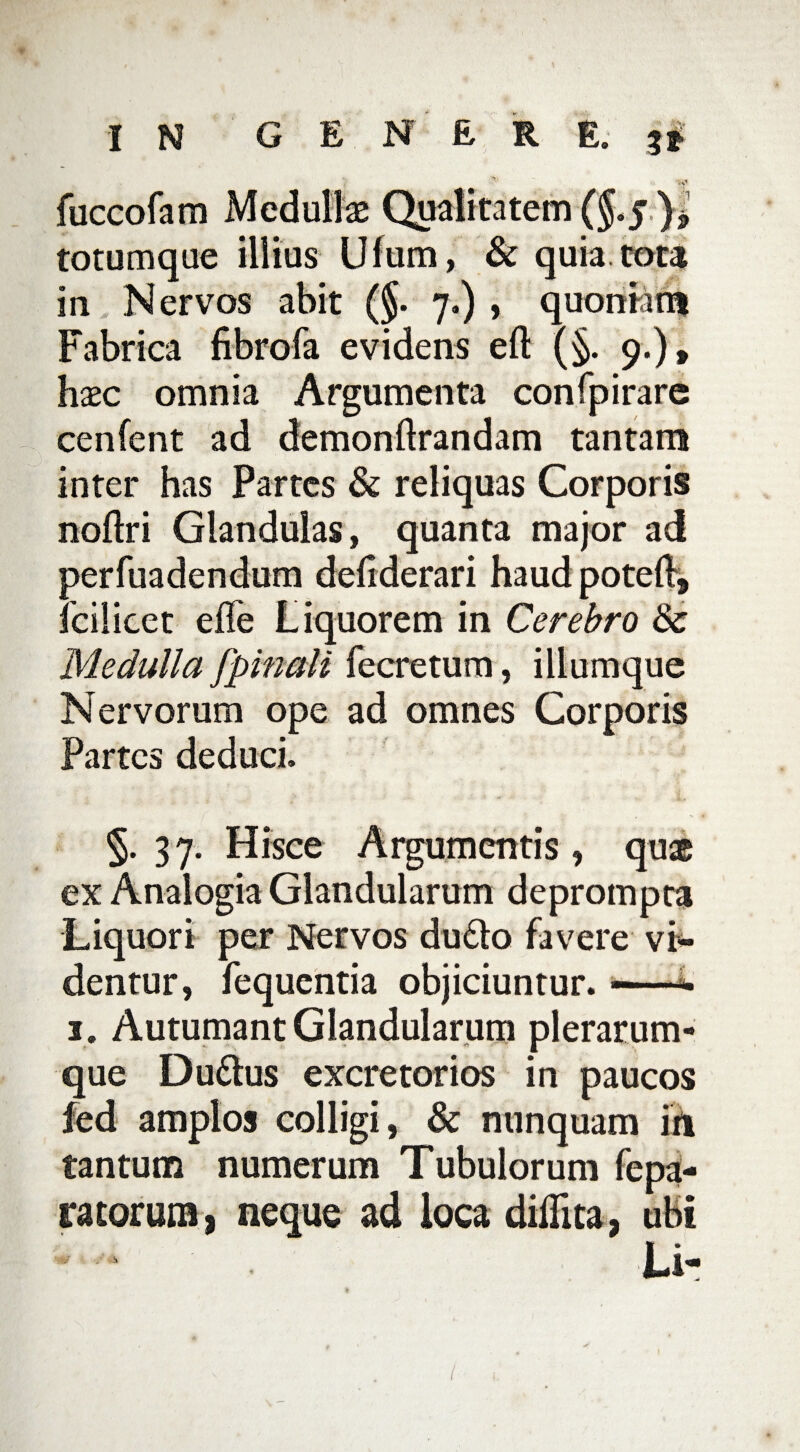 ■ V fuccofam Mcdullse Qualitatem ($.5 ), totumque illius Ufum, & quia tota in Nervos abit (§. 7.) , quoniam Fabrica fibrofa evidens eft (§. 9.), hxc omnia Argumenta confpirarc cenfent ad demonftrandam tantam inter has Partes & reliquas Corporis noftri Glandulas, quanta major ad perfuadendum defiderari haud poted, Icilicet efle Liquorem in Cerebro & Medulla [pinali fecretum, iliumque Nervorum ope ad omnes Corporis Partes deduci. 5.37. Hisce Argumentis, quae ex Analogia Glandularum deprompta Liquori per Nervos du£to favere vi* dentur, fequentia objiciuntur. —* 1. Autumant Glandularum plerarum- que Du&us excretorios in paucos fed amplos colligi, & nunquam iri tantum numerum Tubulorum fepa- ratorum, neque ad loca didita, ubi Li-