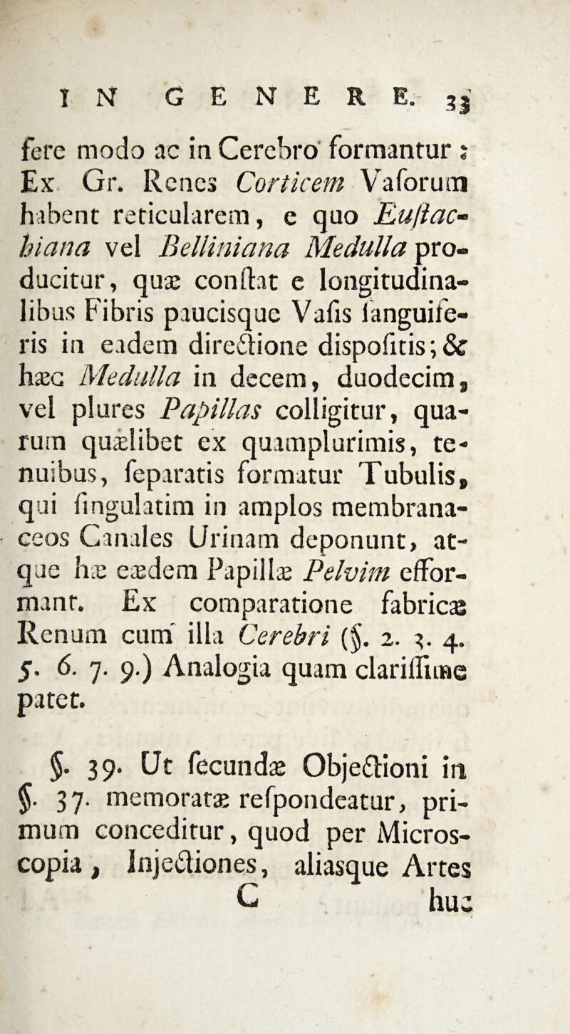 fere modo ac ia Cerebro formantur ; Ex Gr. Renes Corticem Vaforum habent reticularem, e quo Eujiac- hiema vel Belliniana Medulla pro¬ ducitur, quas condat e longitudina¬ libus Fibris paucisque Vafis languife- ris in eadem dire&ione dispofitis; & hasc Medulla in decem, duodecim, vel plores Papillas colligitur, qua¬ rum quaslibet ex quamplurimis, te¬ nuibus, feparatis formatur Tubulis» qui fingulatim in amplos membrana¬ ceos Canales Urinam deponunt, at¬ que h.u easdem Papillae Pelvim effor- manr. Ex comparatione fabricae Renum cum' illa Cerebri {§. 2. 3. 4. 5. 6. 7. 9.) Analogia quam clariHiine patet. §. 39. Ut fecundas Obje&ioni in §■ 37- memoratas refpondeatur, pri¬ mum conceditur, quod per Micros¬ copia , inje&iones, aliasque Artes G hu U