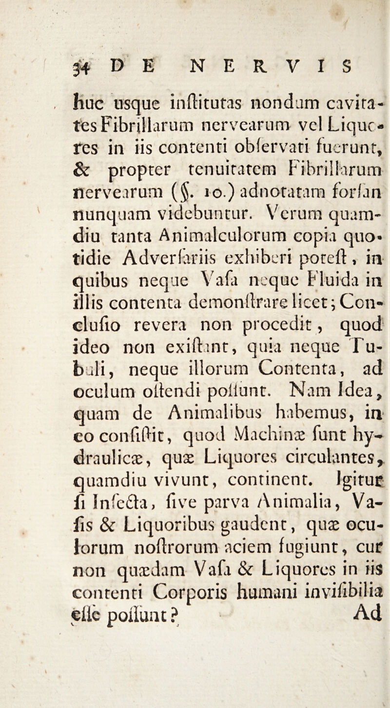 huc usque inflitutas nondum cavita¬ tes Fibrillarum nervearum vel Lique¬ res in iis contenti obfervati fuerunt, & propter tenuitatem Fibrillarum nervearum (§. 10.) adnotatam forfan nunquam videbuntur. Verum quam- diu tanta Animalculorum copia quo¬ tidie Adverfariis exhiberi poteft , in quibus neque Vafa neque Fluida in illis contenta demonllrare licet; Con¬ ci u fio revera non procedit , quod ideo non exifbnt, quia neque Tu¬ buli , neque illorum Contenta, ad oculum oltendi poliunt. Nam Idea, quam de Animalibus habemus, in eo conficit, quod Machinas funt hy¬ dra ul icte, quse Liquores circulantes, quamdiu vivunt, continent. Igitur fi Infe&a, five parva Animalia, Va- fis & Liquoribus gaudent, quae ocu¬ lorum nodrorum aciem fugiunt, cur non quaedam Vafa & Liquores in iis contenti Corporis humani invifibilia eiie polluat ? Ad