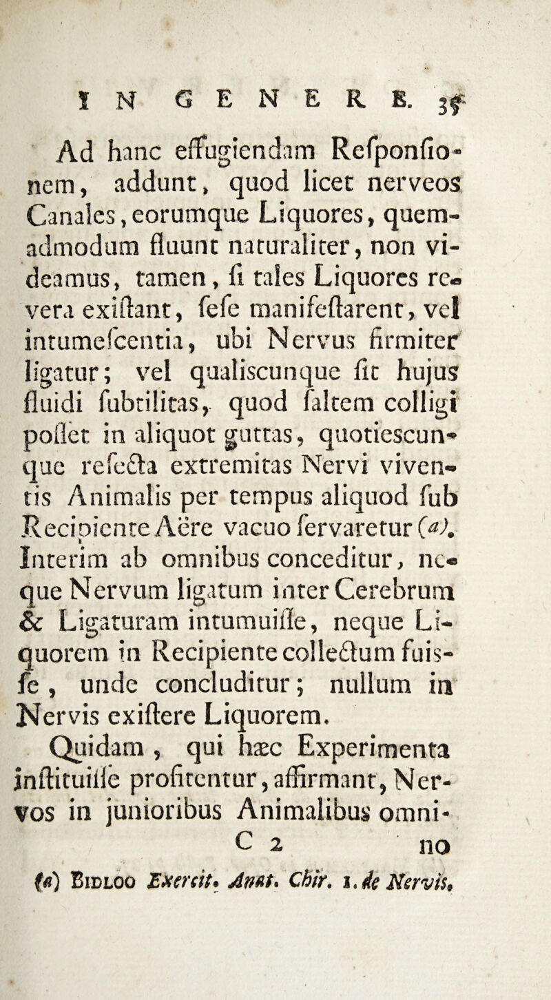 IN GENERE. Ad hanc efiugiendam Refponfio- nem, addant, quod licet nerveos Canales,eorumque Liquores, quem¬ admodum fluunt naturaliter, non vi¬ deamus, tamen, fl tales Liquores re¬ vera exiftant, fefe manifeftarent, vel intumefcentia, ubi Nervus firmiter ligatur; vel qualiscunque fit hujus fluidi fubtilitas, quod faltem colligi poflet in aliquot guttas, quotiescun** que refe£ta extremitas Nervi viven¬ tis Animalis per tempus aliquod fub Recipiente Aere vacuo fervaretur (a). Interim ab omnibus conceditur, ne¬ que Nervum ligatum inter Cerebrum & Ligaturam intumuifle, neque Li¬ quorem in Recipientecolledtum fuis- fe , unde concluditur; nullum in Ner vis exiftere Liquorem. Quidam , qui hxc Experimenta jnftituifle profitentur, affirmant, Ner¬ vos in junioribus Animalibus omni- C 2 no (a) Bidloo Exereit* Anat. Chir. i. de Nervis,