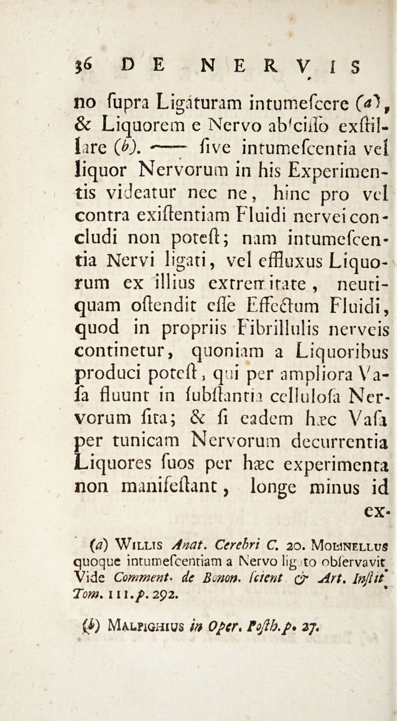 56 DE NERVIS * no fupra Ligaturam intumefccre , & Liquorem e Nervo abscido exftil- lare (b). •—— ftve intumefcentia vel liquor Nervorum in his Experimen¬ tis videatur nec ne, hinc pro vel contra exiftentiam Fluidi nervei con¬ cludi non poteft; nam intumefcen¬ tia Nervi ligati, vel effluxus Liquo¬ rum ex illius extremitate, neuti- quam oftendit cfle Efferum Fluidi, quod in propriis Fibrillulis nerveis continetur, quoniam a Liquoribus produci poteft , qui per ampliora Va- la fluunt in fubftanria cellulofa Ner¬ vorum flta; & ft eadem h.ec Vafa per tunicam Nervorum decurrentia Liquores fuos per htec experimenta non manifcftant, longe minus id ex- (a) Willts A nat. Cerebri C. 20. Mohnellus quoque intumefcentiam a Nervo lig.<to obiervavit Vide Comment- de Bonon. fcient & Art. Inflit' Tom. 111./>. 292.