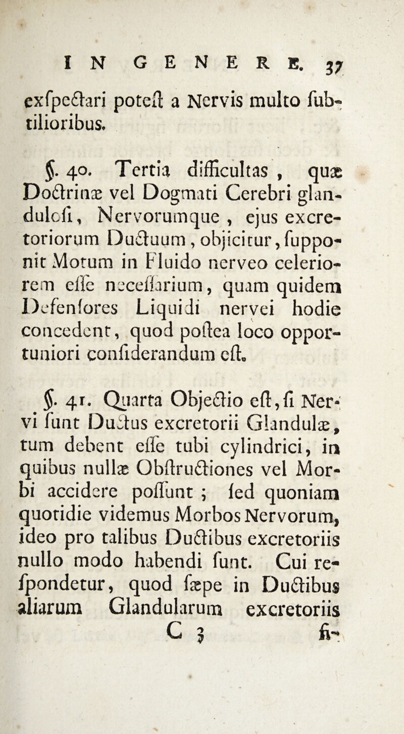 exfpedlari poteil a Nervis multo fub- tilioribus. §. 40. Tertia difficultas , quae Do&rinae vel Dogmati Cerebri glan- dulcfi , N ervorum que , ejus excre¬ toriorum Du£luum, objicitur, fuppo- nit Motum in Fluido nerveo celerio¬ rem ede neceflarium, quam quidem Defenfores Liquidi nervei hodie concedent, quod poldea loco oppor¬ tuniori confiderandum cft» 4r. Quarta Obje&io eft,fi Ner¬ vi funt Duetus excretorii Glandulae, tum debent ede tubi cylindrici, in quibus nullae Obdru6liones vel Mor¬ bi accidere poliunt ; led quoniam quotidie videmus Morbos Nervorum, ideo pro talibus Du&ibus excretoriis nullo modo habendi Funt. Cui re- fpondetur, quod faepe in Du&ibus aliarum Glandularum excretoriis C 5 fi-