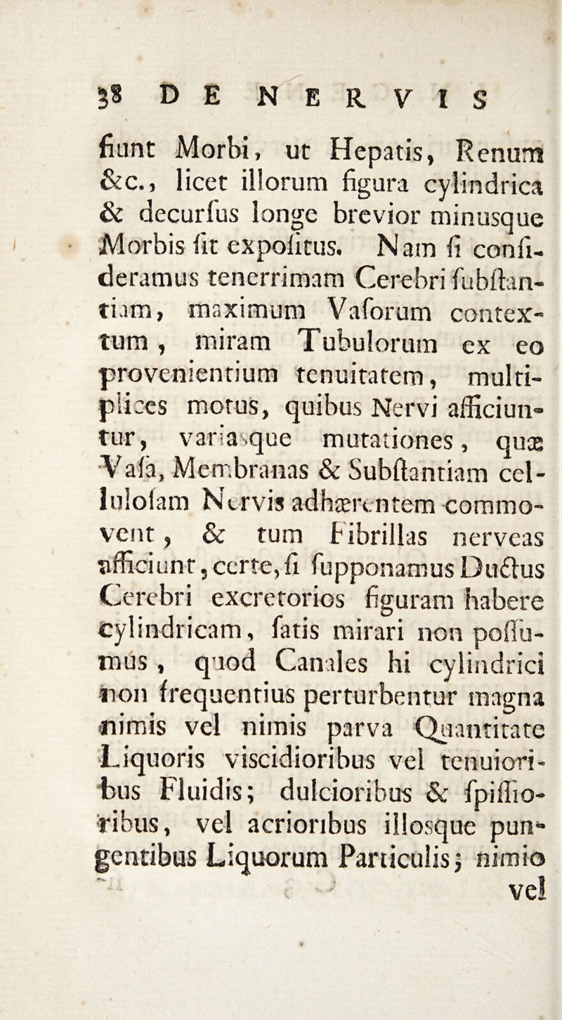 ^ i nant Morbi, ut Hepatis, Renum &c., licet illorum figura cylindrica & decurfus longe brevior minusque Morbis fit expolitus. Nam fi conii- deramus tenerrimam Cerebri fubfian- ti.un, maximum Vaforum contex¬ tum , miram Tubulorum ex eo provenientium tenuitatem, multi¬ plices motus, quibus Nervi alliciun¬ tur, vana.que mutationes, quae Vala, Membranas & Subftantiam cel- I Molam Nervis adhaerentem commo¬ vent , & tum Fibrillas nerveas tifficiunt 5 certe, fi fupponamus Du6lus Cerebri excretorios figuram habere cylindricam, fatis mirari non podii- mus , quod Canales hi cylindrici non frequentius perturbentur magna -nimis vel nimis parva Quantitate Liquoris viscidioribus vel tenuiori¬ bus Fluidis; dulcioribus & fpifiio- ribus, vel acrioribus illosque pun* gentibus Liquorum Particulis; nimio