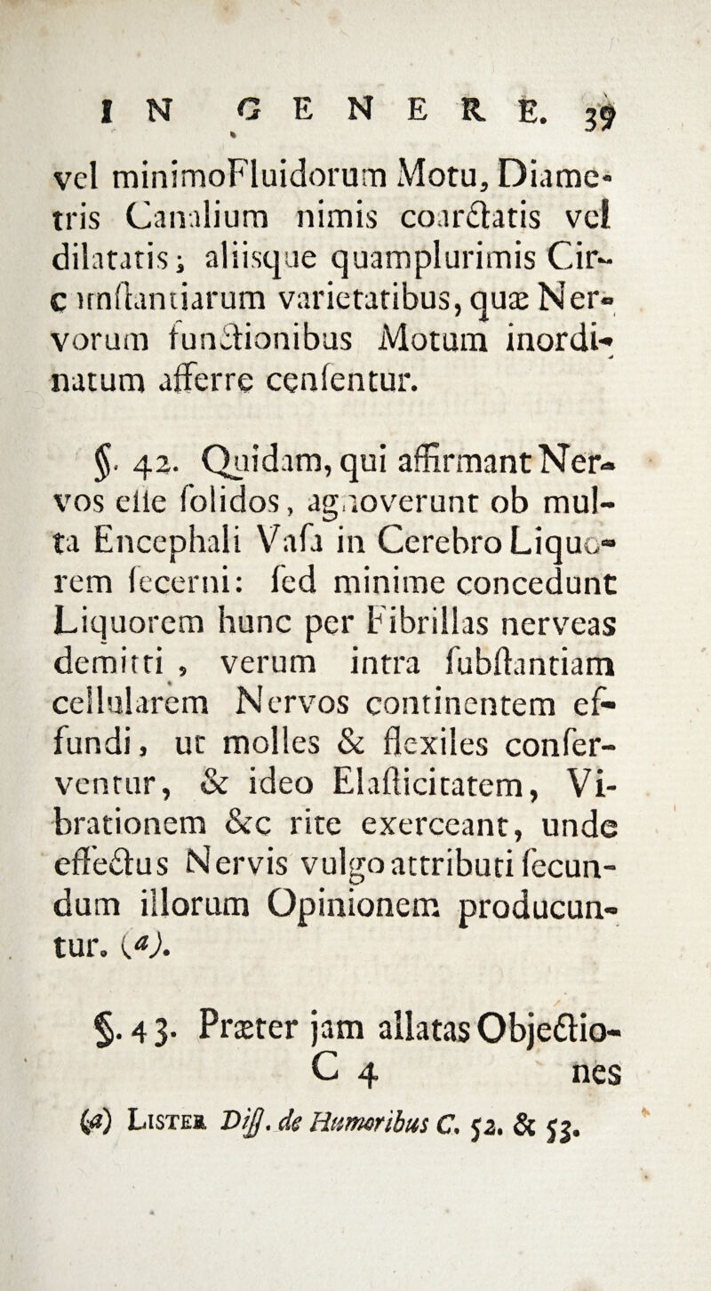 vel minimoFluidorum Motu, Diame¬ tris Canalium nimis coartatis vci dilatatis i aliisque quamplurimis Cir~ C undandarum varietatibus, quas Ner¬ vorum tunsionibus Motum inordi- natum afferre cenfentur. §• 42. Quidam, qui affirmant Ner¬ vos eiie folidos, agnoverunt ob mul¬ ta Encephali Vafa in Cerebro Liquo¬ rem lecerni: fed minime concedunt Liquorem hunc per Fibrillas nerveas demitti , verum intra fubflantiam cellularem Nervos continentem ef¬ fundi, ut molles & flexiles confer¬ ventur, & ideo Elaflicitatem, Vi¬ brationem &c rite exerceant, unde cfleSus Nervis vulgo attributi fecun¬ dum iliorum Opinionem producun¬ tur. ia). §. 4 3. Prseter jam allatas Objedtio- C 4 nes ia) LiSTEa, Di£. de Humoribus C. p. & <?.