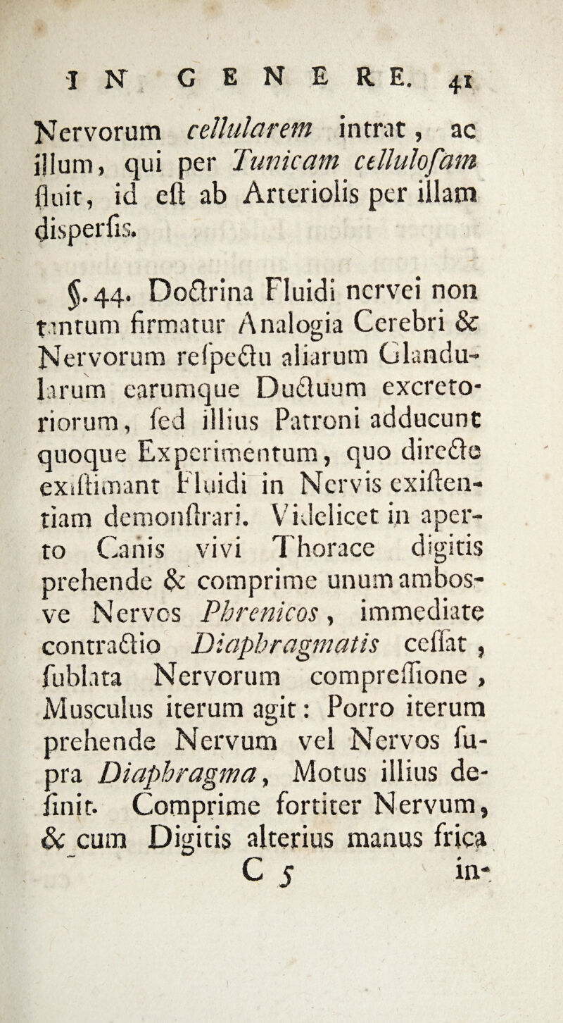 Nervorum cellularem intrat, ac illum, qui per Tunicam cellulofam fluit, id eft ab Arteriolis per illam disperfis. §.44. Do&rina Fluidi ncrvei non tantum firmatur Analogia Cerebri & Nervorum refpe&u aliarum Glandu¬ larum earumque Dudluum excreto¬ riorum , fed illius Patroni adducunt quoque Experimentum, quo dire&e exiftimant Fluidi' in Nervis exiften- tiam demonflrari. Videlicet in aper¬ to Canis vivi Thorace digitis prehende & comprime unumambos- ve Nervos Phrenicos, immediate contra&io Diaphragmatis ceflat , fublata Nervorum compreflione, Musculus iterum agit: Porro iterum prehende Nervum vel Nervos fii- pra Diaphragma, Motus illius de¬ finit. Comprime fortiter Nervum, & cum Digitis alterius manus frica C s i»-