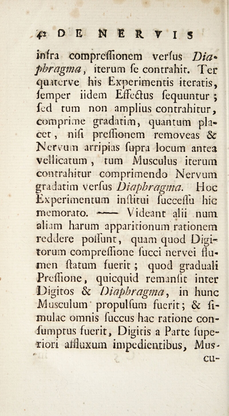 infra compreffionem verfus Dia* pbragma, iterum fc contrahir. Ter quaterve his Experimentis iteratis, femper iidem EfFe&us fequuntur; feci tum non amplius contrahitur, comprime gradatim, quantum pla¬ cet , nifi prelTionem removeas & Nen mm arripias fupra locum antea vellicatum , tum Musculus iterum contrahitur comprimendo Nervum gradatim verfus Diaphragma. Hoc Experimentum initui fucceffu hic memorato. -- Videant alii num aliam harum apparitionum rationem reddere poliunt, quam quod Digi¬ torum compreflione fucci nervei flu¬ men flatum fuerit; quod graduali Preflione, quicquid remanfit inter Digitos & Diaphragma, in hunc Musculum propulfum fuerit; & li¬ mulae omnis fuccus hac ratione con- furnprus fuerit, Digiris a Parte fu pe¬ xiori aifluxum impedientibus, Mus-