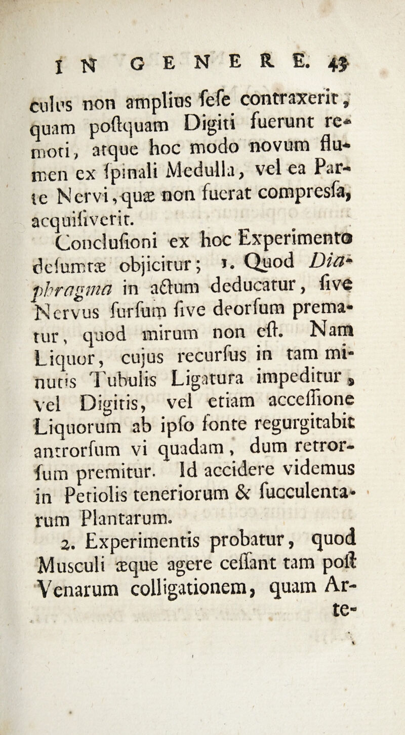 culos non amplius fefe contraxerit, quam poftquam Digiti fuerunt re¬ moti, atque hoc modo novum flu¬ men ex fpsnali Medulla, vel ea Par¬ te Ner vi, quae non fuerat compresfa, acquiliverit. Conclufioni ex hoc Experimento defumtae objicitur; J. Quod Dicim fhragmci in a£lum deducatur, flvd Nervus furfum live deorfum prema¬ tur, quod mirum non efl. Nam Liquor, cujus recurfus in tam mi¬ nutis 1 ubuiis Ligatura impeditur s vel Digitis, vel etiam accellione Liquorum ab ipfo ionte regurgitabic antrorfum vi quadam , dum retror- lum premitur. Id accidere videmus in Petiolis teneriorum & faeculenta¬ rum Plantarum. 2. Experimentis probatur, quod Musculi aeque agere ceflant tam poli Venarum colligationem, quam Ar¬ te» !