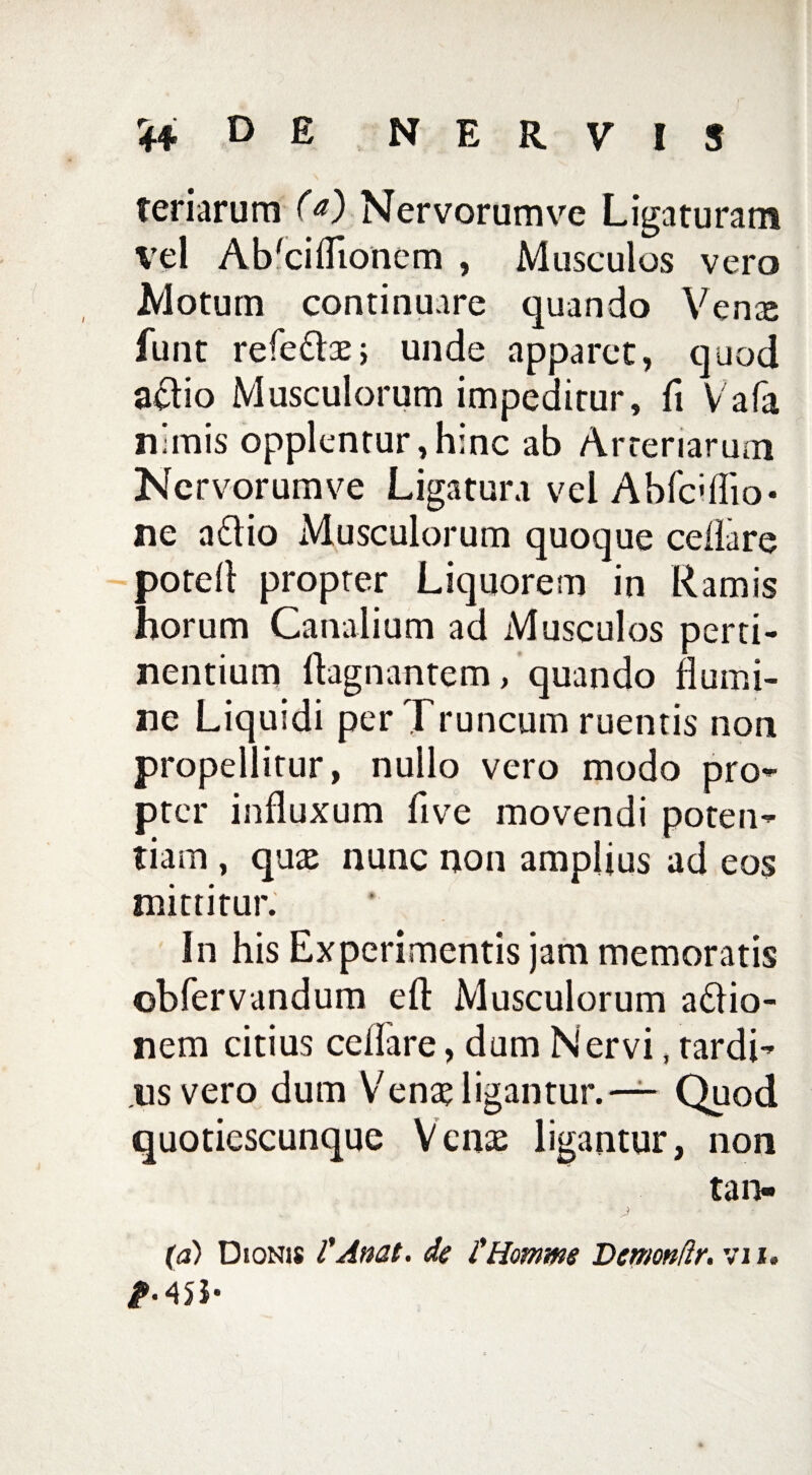 feriarum (&) Nervorumve Ligaturam vel Ab'cilTionem , Musculos vero Motum continuare quando Vente funt refe&ae; unde apparet, quod actio Musculorum impeditur, fi Vafa nimis opplentur,hinc ab Arteriarum Nervorumve Ligatura vel Abfc'flio* ne a£tio xMusculorum quoque cellare potelt propter Liquorem in Ramis horum Canalium ad Musculos perti¬ nentium ftagnantem, quando flumi¬ ne Liquidi per Truncum ruentis non propellitur, nullo vero modo pro¬ pter influxum fi ve movendi poten¬ tiam , quae nunc non amplius ad eos mittitur. In his Experimentis jam memoratis ©bfervandum eft Musculorum adio- nem citius cellare, dum Nervi, tardi¬ us vero dum Venae ligantur.— Quod quotiescunque Venae ligantur, non tan- • j (a) Dionis 1'Anat. de t Homine Demondr. vi i. /•45J-