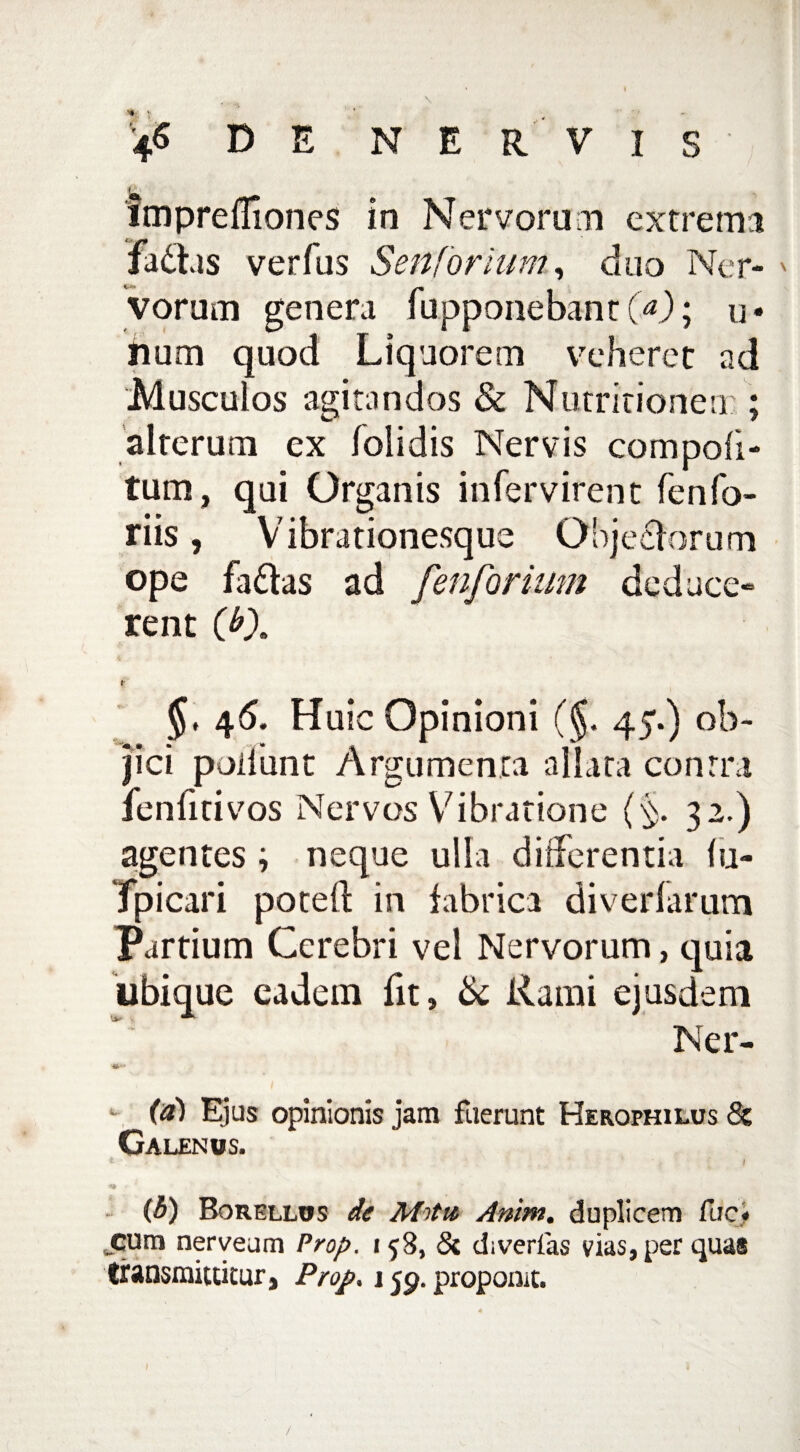 fmprefllones in Nervorum extrema fadas verfus Senforium, duo Ner- * vorum genera fupponebant fO; u- iium quod Liquorem veheret ad Musculos agitandos & Nutritionen ; alterum ex /olidis Nervis compoli¬ tum, qui Organis infervirent fenfo¬ riis , Vibrationesque Objectorum ope fadas ad fenforium deduce» rent CO. f 46. Huic Opinioni (§. 45.) ob¬ jici poliunt Argumenta allata contra fenfitivos Nervos Vibratione (§. 32.) agentes ; neque ulla differentia lu- Tpicari poteft in fabrica diverfarum Partium Cerebri vel Nervorum, quia ubique eadem fit, & Rami ejusdem Ner- (a) Ejus opinionis jam fuerunt Herophilus & Galenus. . i (3) Borellos de Mrttt Anim. duplicem fuci cum nerveum Prop. 158, 5c diverfas vias, per quas transmittitur, Prop, 159. proponit. I