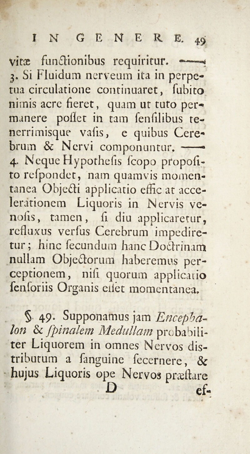 vitx fun£Honibus requiritur. — 3. Si Fluidum nerveum ita in perpe¬ tua circulatione continuaret, fu bito nimis acrc fieret, quam ut tuto per¬ manere pollet in tam fenfilibus te- nerrimisque vafis, e quibus Cere¬ brum & Nervi componuntur. —— 4. NequeHypothefis fcopo propofl- to refpondet, nam quamvis momen- tanea Obje&i applicatio effic at acce¬ lerationem Liquoris in Nervis ve» nolis, tamen, ii diu applicaretur, refluxus verius Cerebrum impedire¬ tur; hinc fecundum hanc Do&rinatn nullam Obje&orum haberemus per¬ ceptionem, nifi quorum applicatio fcnforiis Organis edet momentanea. /, §. 49. Supponamus jam Encepha¬ lon & /pinalem Medullam probabili¬ ter Liquorem in omnes Nervos dis¬ tributum a fanguine fecernere, & hujus Liquoris ope Nervos pneftare D ef«