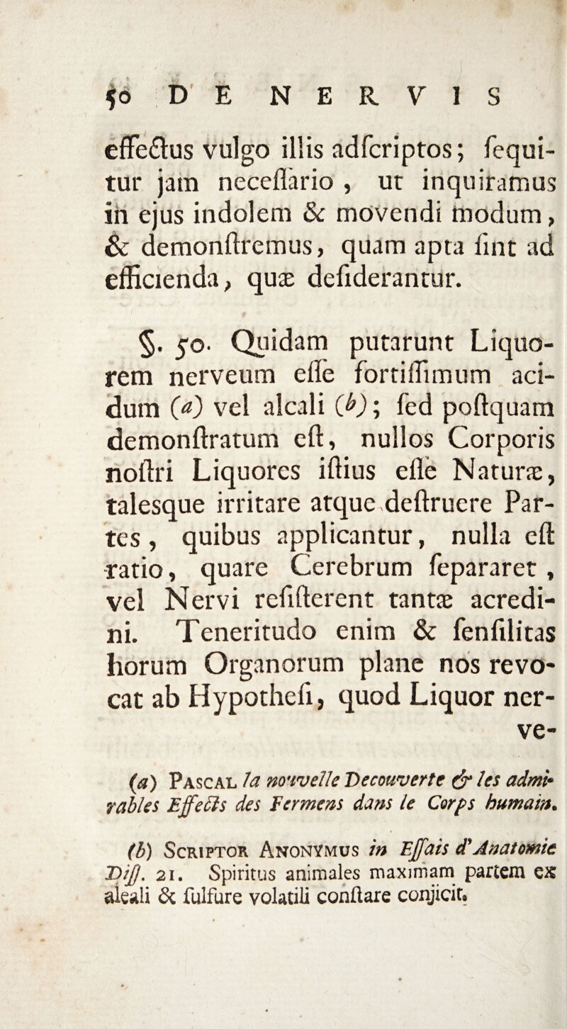 effe&us vulgo illis adfcriptos; fequi- tur jam neceflario , ut inquiramus in ejus indolem & movendi modum > & demonftremus > quam apta lint ad efficienda > quae defiderantur. §. 50. Quidam putarunt Liquo¬ rem nerveum ede fortiffimum aci¬ dum (a) vel alcali (b); fed poftquam demonftratum eft, nullos Corporis noftri Liquores illius efle Naturae, talesque irritare atque deftruere Par¬ tes , quibus applicantur, nulla cft ratio, quare Cerebrum fepararet , vel Nervi refifterent tantae acredi¬ ni. Teneritudo enim & fenfilitas horum Organorum plane nos revo¬ cat ab Hypothefi, quod Liquor ner- ve- (a) Pascal Ia wivelle Decouverte & les admi‘ rabies Effecls des Fer mens dans le Cerps kumam. (b) Scriptor Anonymus in Ejjdis d'Anatomic T>iJJ. 21. Spiritus animales maximam partem ex aleali & fulfure volatili conflare conjicit.