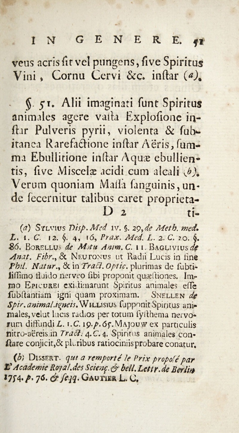 veus acrisfit vel pungens, live Spiritus Vini> Cornu Cervi indar . §. 51. Alii imaginati funt Spiritus animales agere vada Explodone in¬ dar Pulveris pyrii, violenta & fub- itanea Rarefa&ione indar Aeris, fum- ma Ebullitione indar Aquae ebullien¬ tis, dve Miscelae acidi cum alcali \ b). Verum quoniam Malia languinis,un* de fecernitur talibus caret proprieta- D 2 ti- (a) Silvius Tiisp.Med iv. §. 29,de Meth. med, L. 1. C. 12. §. 4, 16, Prax. Med. L. 2. C. ?o. §. 86. Borellus de Mjtu Amm. C. 11. Baolivius de Anat. Fibr.y <k Neujtonus ut Radii Lucis in tine Fbil. Natur., & in Tracl. Optic. plurimas de fubti- liffimo fluido nerveo libi proponit qurefliones. Im- mo Epicurei exi.limarunt Spiritus animales efle fubflantiam igni quam proximam. Snellen de Spir. animal.igneis. Willisius fupponit Spiritus ani¬ males, velat lucis radios per totum fyllhema nervo¬ rum diffundi L. t.C. ip./\<5f.!V]Ajouw ex particulis nitrc-aereis in Tradi. 4.C.4. Spiritus animales con¬ flare conjicit,& pluribus ratiociniis probare conatur. (b) Dissert. qui a remporte le Prix propofe par L'A cademie Roya/.des Scienf <jr beil. Lettr. de B er Iit» 76. & feqq. Gautier L. C.