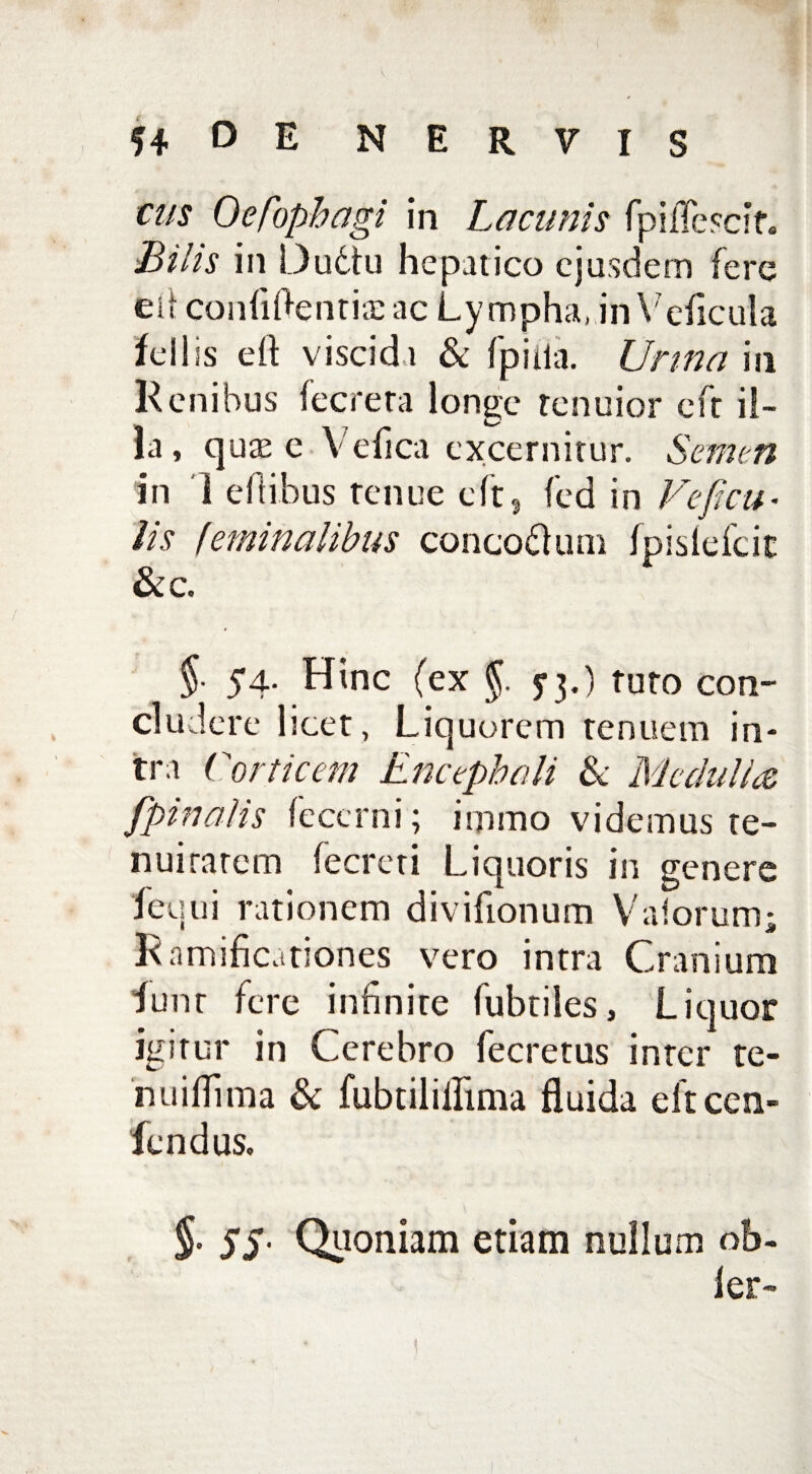 tus Oesophagi in Lacunis fpifccit. Bilis in Dudtu hepatico ejusdem fere eit confidentis ac Lympha, inVeficula feli is e (I viscidi & Ipiiia. Urina in Kcnibus fecreta longe tenuior eft il¬ la, qus e Ve fica excernitur. Semen in 1 eft ibus tenue eft, fed in Ve ficu- lis feminalibus concodlum Ipisleicic &c. $■ 54- Hinc (ex §. 73.) tuto con¬ cludere licet, Liq uorem tenuem in¬ tra Corticem Encephali Se Medulice [pinalis fecerni; iipmo videmus te¬ nui ratem fecreti Liquoris in genere fequi rationem divifionum V at orum; Ramificationes vero intra Cranium funr fere infinite fubtiles, Liquor igitur in Cerebro fecretus inter te¬ ri u illima Sc fubtilillima fluida eftcen- fendus, $• ss■ Quoniam etiam nullum of>- ler-