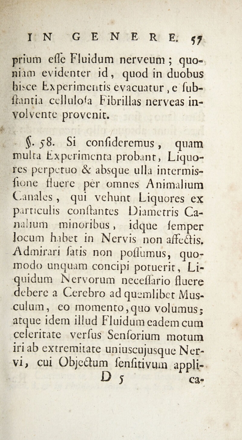 prium eflc Fluidum nervcum ; quo¬ niam evidenter id, quod in duobus hisce Experimentis evacuatur , e lub- flantia cellulosa Fibrillas nerveas in¬ volvente provenit. §• 58. Si confideremus, quam multa Experimenta probant, Liquo¬ res perpetuo & absque ulla intermis- fione fluere per omnes Animalium Canales, qui vehunt Liquores ex particulis conflantes Diametris Ca¬ nalium minoribus, idque femper locum habet in Nervis non affe&is. Admirari fatis non pollumus, quo¬ modo unquam concipi potuerit, Li¬ quidum Nervorum neceflario fluere debere a Cerebro ad quemlibet Mus¬ culum , eo momento,quo volumus; atque idem ihud Fluidum eadem cum celeritate verfus Senforium motum iri ab extremitate uniuscujusque Ner¬ vi, cui Objedum ienfitivum appji- & 5 ca»