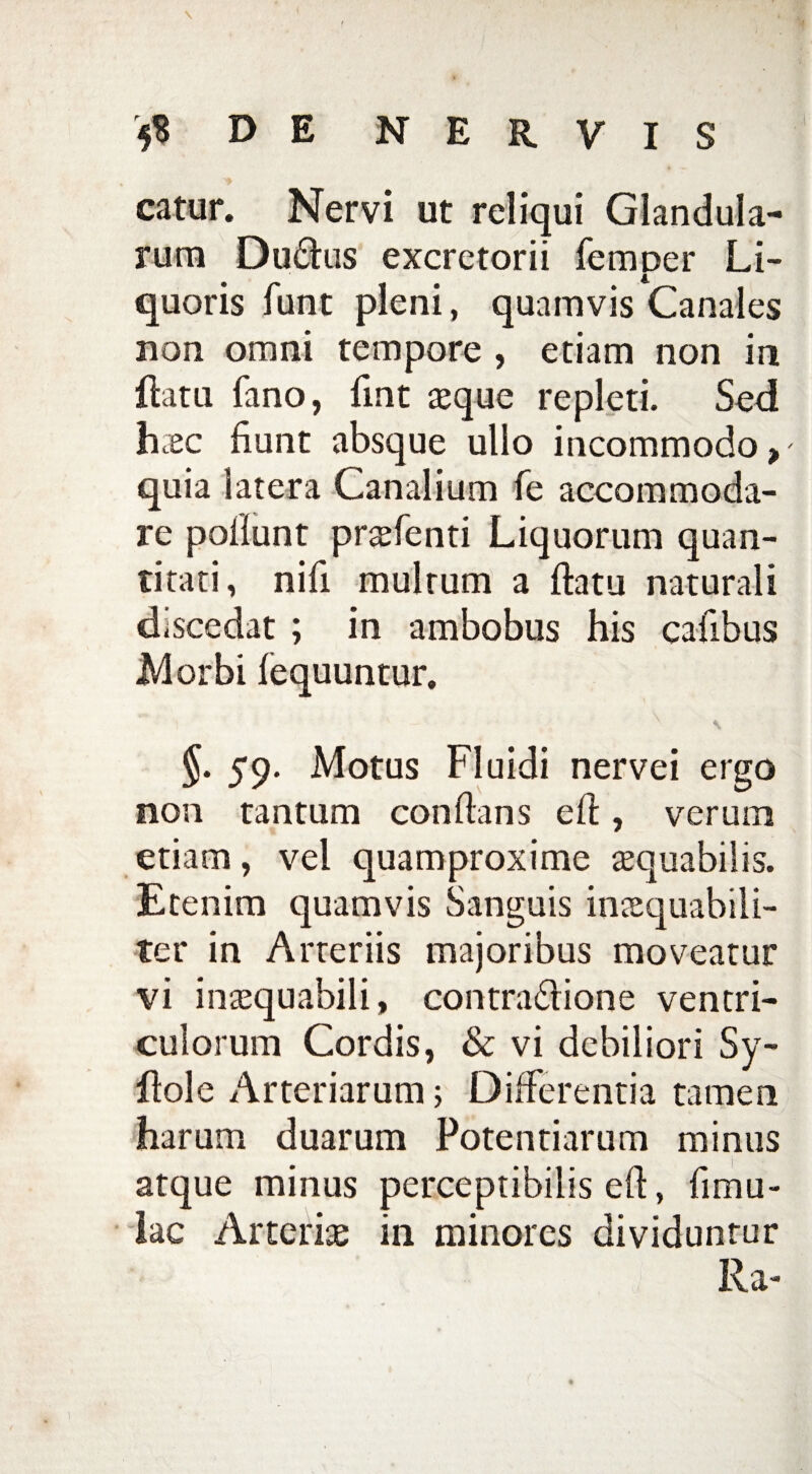 catur. Nervi ut reliqui Glandula¬ rum Du&us excretorii femper Li¬ quoris funt pleni, quamvis Canales non omni tempore , etiam non in flatu fano, fint aeque repleti. Sed haec fiunt absque ullo incommodo, quia latera Canalium fe accommoda¬ re poliunt praefenti Liquorum quan¬ titati, nifi multum a flatu naturali discedat ; in ambobus his caiibus Morbi iequuntur. §. 59. Motus Fluidi nervei ergo non tantum conflans efl, verum etiam, vel quamproxime aequabilis. Etenim quamvis Sanguis inaequabili¬ ter in Arteriis majoribus moveatur vi inaequabili, contra£lione ventri¬ culorum Cordis, & vi debiliori Sy- flole Arteriarum; Differentia tamen harum duarum Potentiarum minus atque minus perceptibilis efl, (imu¬ lae Arteriae in minores dividunrur Ra-