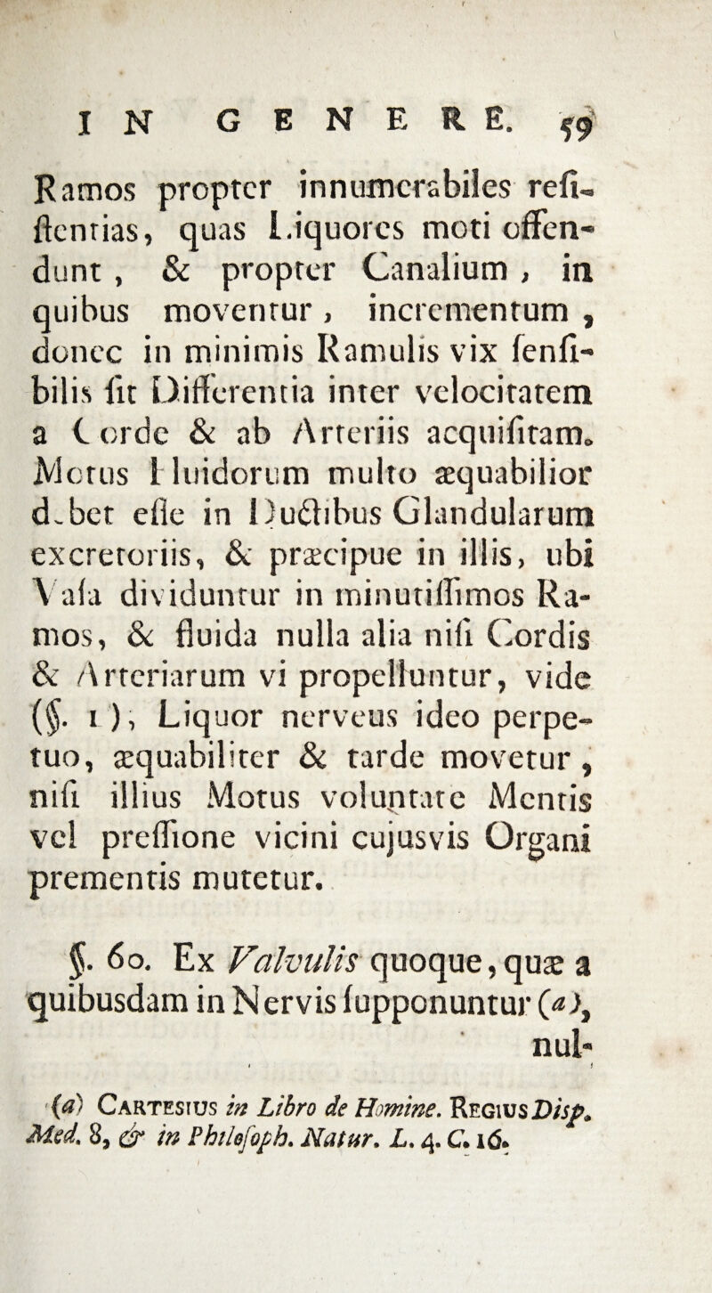 r IN GENERE. Ramos propter innumerabiles re(L flentias, quas Liquores moti offen* dunt, & propter Canalium , in. quibus moventur , incrementum , donec in minimis Ramulis vix fenfi- bilis lit Differentia inter velocitatem a C orde & ab Arteriis acquietam» Metus Muidorum multo aequabilior d.bet die in Du&ibus Glandularum excretoriis, & praecipue in illis, ubi \ ala dividuntur in minutiffimos Ra¬ mos, & fluida nulla alia nili Cordis & Arteriarum vi propelluntur, vide (§. i ), Liquor nerveus ideo perpe¬ tuo, aequabiliter & tarde movetur , nili illius Motus voluptate Mentis vel preflione vicini cujus vis Organi prementis mutetur. §. 60. Ex Valvulis quoque,quae a quibusdam in Nervis (opponuntur nui- i i (a) Cartesius m Libro de Homine. RegiusD/jta,