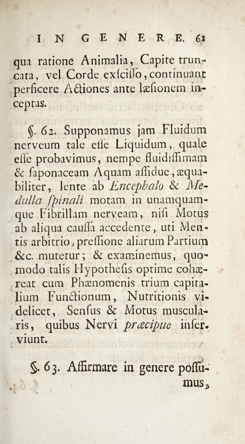 qua ratione Animalia, Capite trun¬ cata, vel Corde exiciilo, continuant perficere A&iones ante laefionem in¬ ceptas. 62. Supponamus jam Fluidum nerveum tale elie Liquidum, quale efie probavimus, nempe fluidifiimatn & faponaceam Aquam afliclue,aequa¬ biliter, lente ab Encephalo & Me¬ dulla fpinali motam in unamquam¬ que Fibrillam nerveam, nili Motus ab aliqua cauila accedente, uti Men¬ tis arbitrio, preIlione aliarum Partium &c. mutetur; & examinemus, quo¬ modo talis Bypothefis optime cohae¬ reat cum Phaenomenis trium capita¬ lium Functionum, Nutritionis vi¬ delicet, Senfus & Motus muscula¬ ris, quibus Nervi prcecipue infer. viunt. §. 63. Affirmare in genere pofTu- mus<>