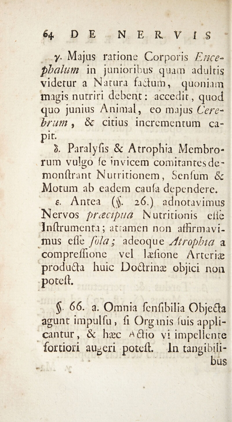 y. Majus ratione Corporis Ence- phalum in junioribus quam adultis videtur a Natura fadum, quoniam magis nutriri debent: accedit, quod quo junius Animal, eo majus Cere¬ brum , & citius incrementum ca¬ pit. Paralyfis & Atrophia Membro- . rum vulgo ie invicem comitantes de- monftrant Nurritionem, Senium & Motum ab eadem caufa dependere. £• Antea (jj. 26.) ad nota vi mus Nervos pracipua Nutritionis eile Inftrumenta; attamen non affirmavi¬ mus eile fula; adeoque Atrophia a compreffione vel ludione Arteriae produda huic Dodrinse objici non poteffi § 66. a. Omnia fcnfibilia Objeda agunt impulfu , fi Organis luis appli¬ cantur , & haec ^dio vi impellente fortiori augeri poteffi In tangibili¬ bus