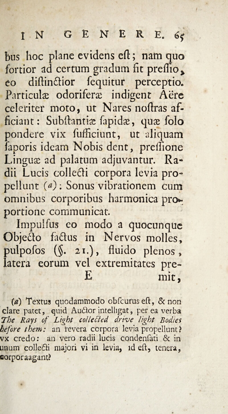 bus hoc plane evidens eft; nam quo fortior ad certum gradum fit preflio % eo diftindfior fequitur perceptio. Particula odorifera indigent Aere celeriter moto, ut Nares noftras af¬ ficiant : Subftantis fapidte, quse folo oondere vix fufficiunt, ut aliquam aporis ideam Nobis dent, prefiione Linguas ad palatum adjuvantur. Ra¬ dii Lucis colle&i corpora levia pro¬ pellunt (a): Sonus vibrationem cum omnibus corporibus harmonica pro* portione communicat. Impulfus eo modo a quocunque Objedo fa£lus in Nervos molles, aulpofos (§. 21.), fluido plenos, 'atera eorum vel extremitates pre- E mit, (a) Textus quodammodo obfcurus eft, & non clare patet, quid Audior intelligat, per ea verba The Rays of Light cohected drive light Bodies before them: an revera corpora levia propellunt ? vx credo: an vero radii lucis condenfati & ia unum colle&i majori vi in levia, id eft, tenera, corporaagant?