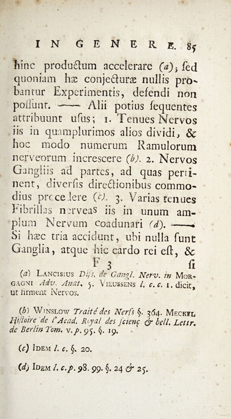 hinc produ&um accelerare (a)} fed quoniam hx conjeCiune nullis pro^ banrur Experimentis, defendi non poliunt, -—— Alii potius fequentes attribuunt ufus; i. Tenues Nervos iis in quam plurimos alios dividi, & hoc modo numerum Ramulorum nerveorum increscere (b). 2. Nervos Gangliis ad partes, ad quas perti¬ nent, diverfis directionibus commo¬ dius prece iere (c). 3. Varias tenues h ibrilias nerveas iis in unum am¬ plum Nervum coadunari (d). --- Si haec tria accidunt, ubi nulla funt Ganglia, atque hic cardo rei eft, Sc . F 3 • R (ci; Lanci s ; us Dtjs, de Gciriyl* Neti). tti \1ok_-. gagnj Adv. Anat. Vieussens /, c.c. 1. dicit, ut firment Nervos. (b-• Wjnslow T/uite des ISIctis S, ^<5^, Meckfl Hijioire de i'Acad. Rcyal des jcienc & bell. Lettr. de Berlin Tom. v.p. 95. (j. »9. (e) Idem /. c. §. 20. (d) Idem L c.p. $3,99. §. 24 & 25.