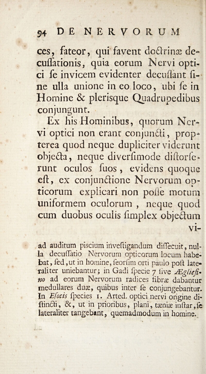 » «)4 DE NERVORUM ces, fateor, qui favent dc&rinas de- cuflationis, quia eorum Nervi opti¬ ci fe invicem evidenter decollant fi¬ ne ulla unione in eo loco, ubi fe in Homine & plerisque Quadrupedibus conjungunt. Ex his Hominibus, quorum Ner¬ vi optici non erant conjundti, prop- terea quod neque dupliciter viderunt obje&a, neque diverfimode diftorfe- runt oculos fuos, evidens quoque e 11, ex conjundionc Nervorum oo- . , . . *• ticorum explicari non poile motum uniformem oculorum , neque quod cum duobus oculis fimplex objedlum vi- ad auditura piscium inveftigandum diiTecuit, nul¬ la decuffatio Nervorum opticorum locum habe¬ bat, fed,ut in homine, feorfmi orti pauio poli late¬ rali ter uniebantur; in Gadi fpecie 7 live JEgliefi- no ad eorum Nervorum radices libras dabantur medullares duas, quibus inter fe conjungebantur. In Efocis fpecies 1. Arted. optici nervi origine di- ftin&i, &, ut in prioribus, plani, taeniae indar,fe lateraliter tangebant, quemadmodum in homine.