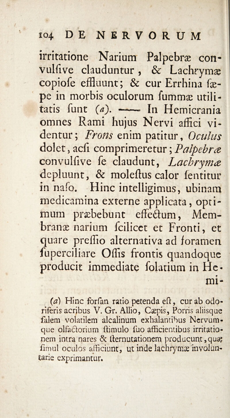 irritatione Narium Palpebrae con- vulfive clauduntur, & Lachrymae copiofe effluunt; & cur Errhina fse- pe in morbis oculorum fummae utili¬ tatis funt (a). —-—- In Hemicrania omnes Rami hujus Nervi affici vi¬ dentur ; Frons enim patitur, Oculus dolet, acfi comprimeretur;Palpebra convulfive fe claudunt, Lachryma depluunt, & moleflus calor fentitur in nafo. Hinc intelligimus, ubinam medicamina externe applicata, opti¬ mum praebebunt effe&um, Mem¬ branae narium fcilicct et Fronti, et quare preffio alternativa ad foramen fuperciliare Offis frontis quandoque producit immediate folatium in He* mi- (a) Hinc forfan ratio petenda eft, cur ab odo¬ riferis acribus V. Gr. Allio, Caepis, Porris aliisque falem volatilem alcalinum exhalantibus Nervum¬ que olfactorium ffimulo fuo afficientibus irritatio¬ nem intra nares <3c Iternutationem producunt,qua? fimul oculos afficiunt, ut inde lachrytnae involun¬ tarie exprimantur.