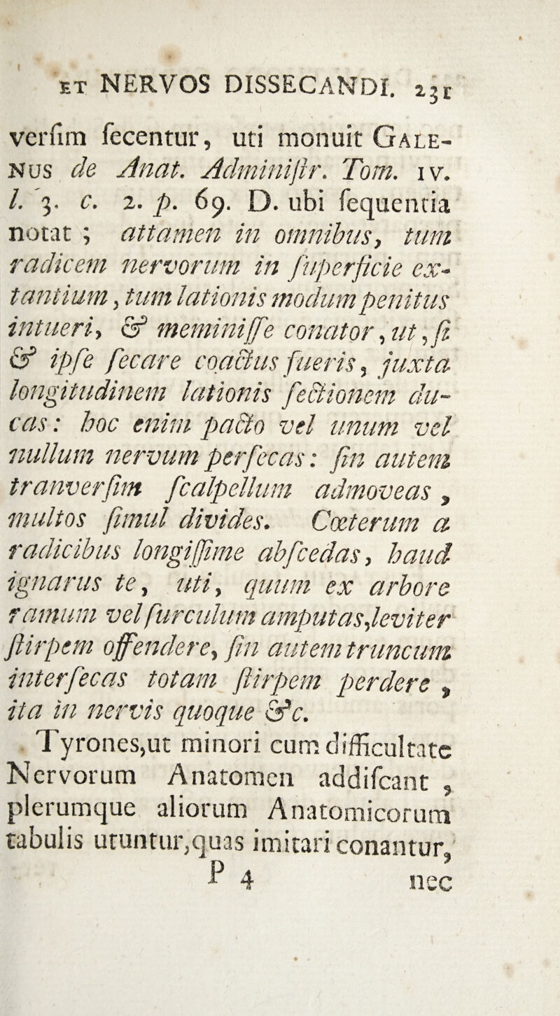 f verfim fecentur, uti monuit Gale¬ nus de Anat. Adminijlr. Tom. i v. I. 3. c. 2. p. 69. D. ubi fequentia notat ; attamen in omnibus, tum radicem nervorum in fuperficie ex- tantium, tum lationis modum penitus intueri, & memini [['e conator, ut, fi & ipfie fecare coactus fueris , juxta longitudinem lationis fectionem du¬ cas : hoc enim pa&o vel unum vel nullum nervum perfecas: fin autem tranverfim fcalpellum admoveas, multos fimul divides. Cceterum ci radicibus longiffime abfcedas, haud ignarus te, mi, quum ex arbore farnum vel furculam amputas ,leviter ftitpem offendere, fin autem truncum interfecas totam ftirpem perdere , ita in nervis quoque &*c. Tyrones,ut minori cum difficultate Nervorum Anatomen addifeant 5 plerumque aliorum Anatomicorum tabulis utuntur,quas imitari conantur. ^ 4 nec