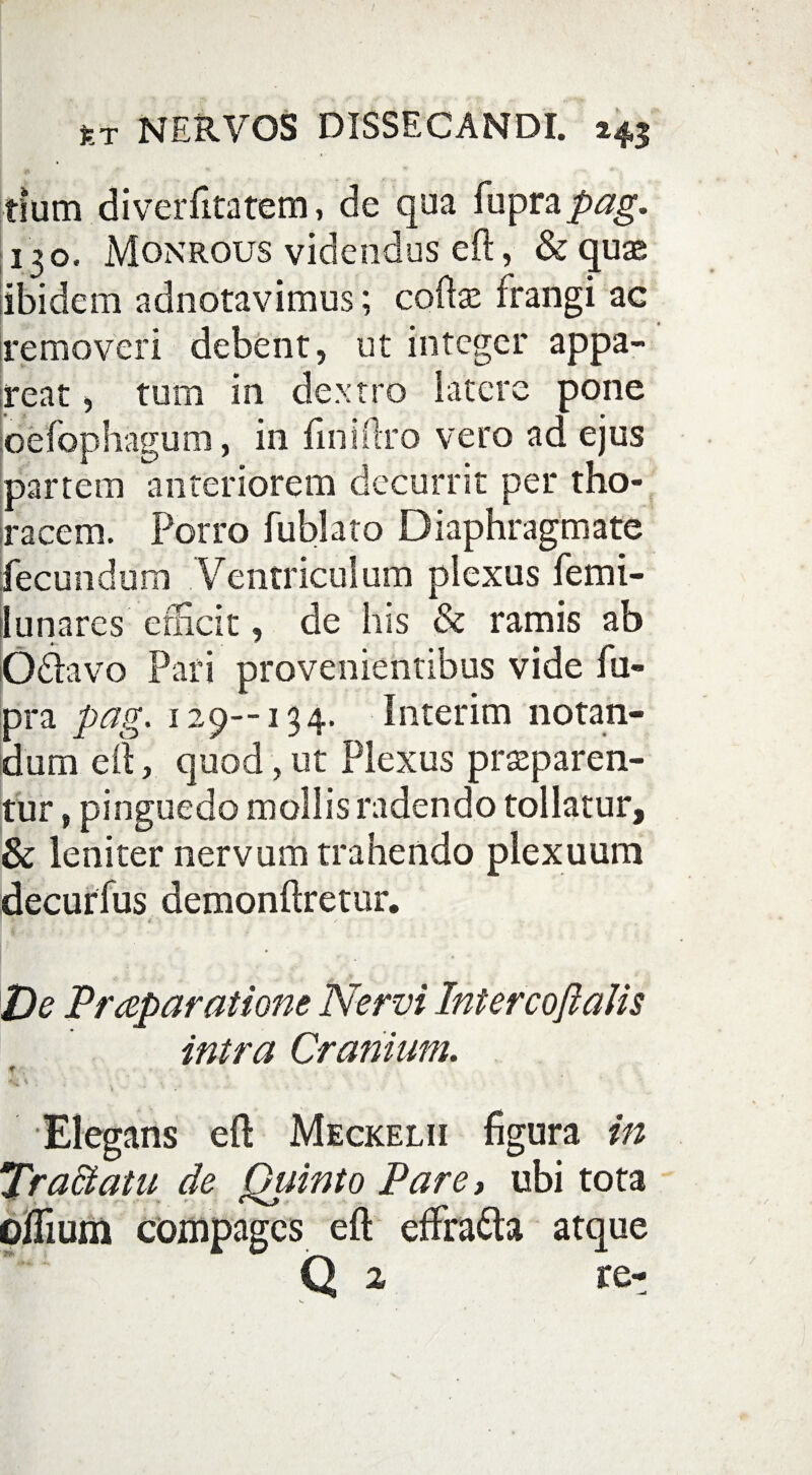 tium diverfitatem, de qua fuprapag. 130. Monrous videndus eft, & quas ibidem adnotavimus; cofte frangi ae removeri debent, ut integer appa- ireat, tum in dextro latere pone oefophagum, in fini (Ito vero ad ejus partem anteriorem decurrit per tho¬ racem. Porro fublato Diaphragmate fecundum Ventriculum plexus femi- 1 unares efficit, de his & ramis ab Odfavo Pari provenientibus vide fu¬ pra pag. 129—134. Interim notan¬ dum eft, quod, ut Plexus praeparen¬ tur , pinguedo mollis radendo tollatur, & leniter nervum trahendo plexuum decurfus demonftretur. * '■ / De Praeparatione Nervi IntercoftaUs intra Cranium. t Elegans eft Meckelii figura in Tractatu de Quinto Pare, ubi tota cilium compages eft effra&a atque Q 2 re-