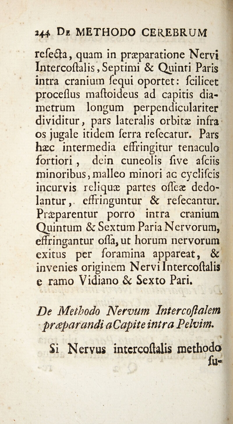 refe&a, quam in praeparatione Nervi Intercoftal is, Septimi & Quinri Paris intra cranium fequi oportet: fcilicet proceflus maftoideus ad capitis dia¬ metrum longum perpendiculariter dividitur, pars lateralis orbitae infra os jugale itidem ferra refecatur. Pars haec intermedia effringitur tenaculo fortiori , dein cuneolis five afciis minoribus,malleo minori ac cyclifcis incurvis reliquae partes offeae dedo¬ lantur,. effringuntur & refecantur. Praeparentur porro intra cranium Quintum & Sextum Paria Nervorum, effringantur offa, ut horum nervorum exitus per foramina appareat, & invenies originem Nervi Intercoftalis e ramo Vidiano & Sexto Pari. De Methodo Nervum Intercojlalem praeparandi aCapite intra Pelvim. a.’ * “ ' « « , . Si Nervus intcrcoftalis methodo 4%