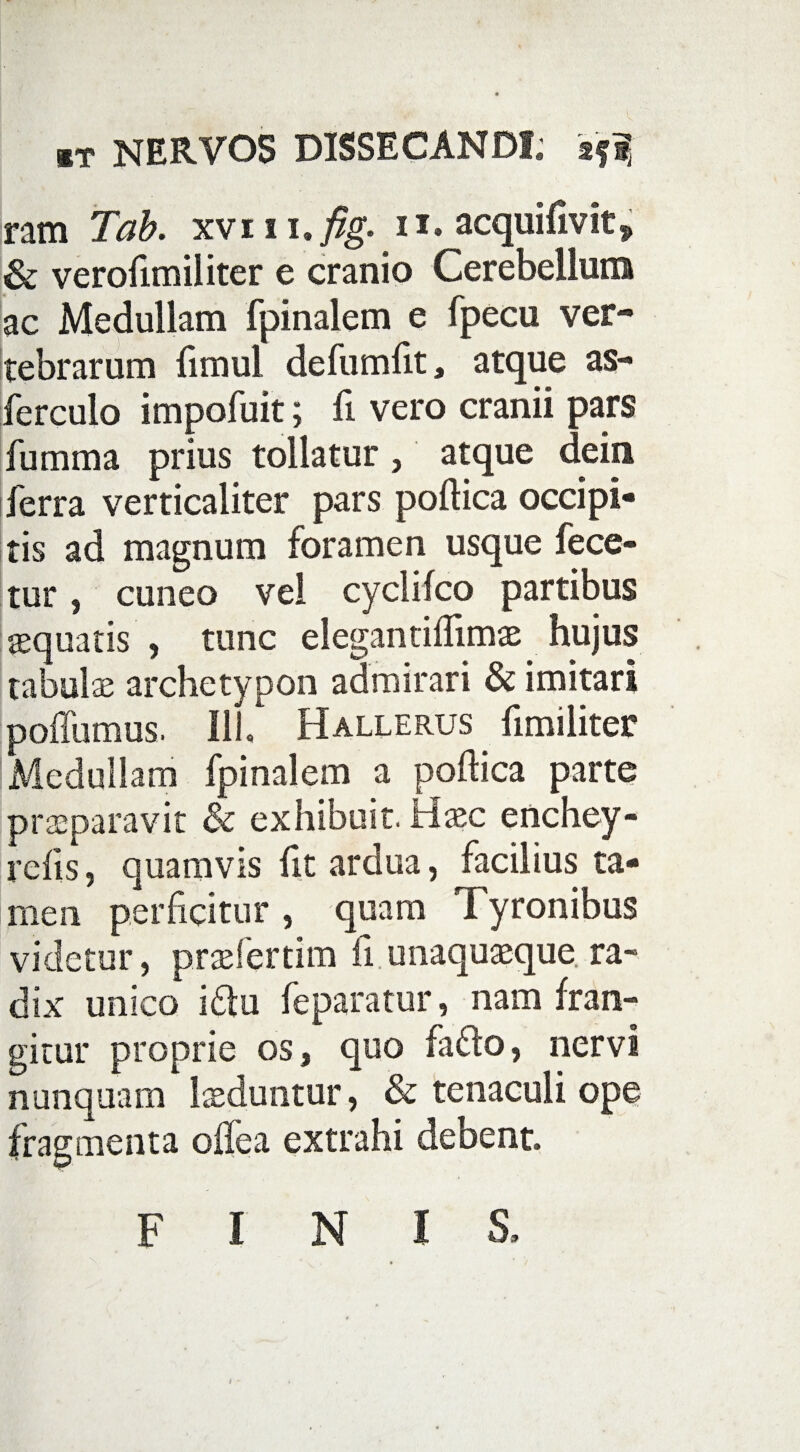 ram Tab. xvm,fig. ii. acquifivit* & veroftmiliter e cranio Cerebelluna ac Medullam fpinalem e fpecu ver- tebrarum fimul defumftt, atque as- ferculo impofuit; fi vero cranii pars fumma prius tollatur, atque dein ferra verticaliter pars poftica occipi¬ tis ad magnum foramen usque fece- tur, cuneo vel cyclifco partibus aequatis , tunc elegantiflimae hujus tabulae archetypon admirari & imitari poffumus. Ili, Hallerus ftmiliter Medullam fpinalem a poftica parte praeparavit & exhibuit. Haec enchey- refts, quamvis fit ardua, facilius ta¬ men perficitur , quam Tyronibus videtur, praefertim fi unaquaeque ra¬ dix unico i<ftu feparatur, nam fran¬ gitur proprie os, quo fadto, nervi nunquam luduntur, & tenaculi ope fragmenta offea extrahi debent. FINIS, t