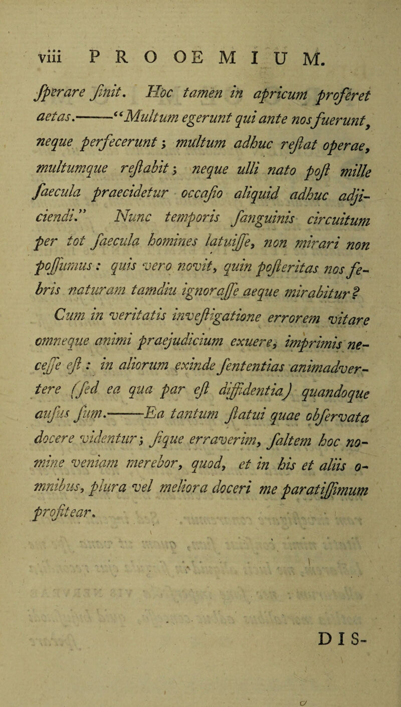 viii PROOEMIUM. Jperare finit. Hoc tamen in apricum profieret aetas.——“Multum egerunt qui ante nos fuerunt y neque perfecerunt; multum adhuc reflat operae, multumque reflabit-, neque ulli nato pofl mille faecula praecidetur occafo aliquid adhuc adji¬ ciendiNunc temporis fanguinis circuitum per tot faecula homines latuijfe, non mirari non pojfumus: quis vero novit, quin pofieritas nos fe¬ bris naturam tamdiu ignoraffe aeque mirabitur ? Cum in veritatis invefigatione errorem vitare omne que animi praejudicium exuere, imprimis ne- cejfe eft : in aliorum exinde fententias animadver¬ tere ffed ea qua par efl diffidentia) quandoque aufits fiirn-—Ea tantum flatui quae obfervata * t » docere videntur; flque erraverim, f ait em hoc no¬ mine veniam merebor, quodet in his et aliis o- mnibus, plura vel meliora doceri me paratijjimum profitear. DIS»