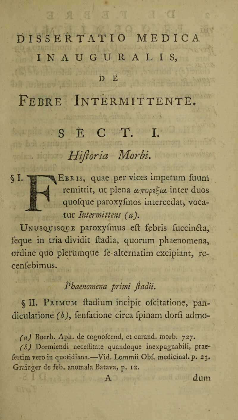 INAUGURATIS, D E Febre Intermittente. A '»• !> k • v I ‘i- ' . ' v Jv V' ' CV V ■ s ' ' S E C T. I. Hijloria Morbi. § I. l|g *% Ebris, quae per vices impetum fuurri B^J remittit, ut plena oiTrupe^tcc inter duos Sj * quofque paroxyfmos intercedat, voca¬ tur Intermittens (a). Unusquisque paroxyfmus efl febris fuccindla, feque in tria dividit ftadia, quorum phaenomena, ordine quo plerumque fe alternatim excipiant, re- cenfebimus. * Phaenomena 'primi ftadii. V § II. Primum ftadium incipit ofcitatione, pan- diculatione (hfenfatione circa fpinam dorfi admo- (a) Boerh. Aph. de cognofcend, et curand. morb. 727. (b) Dormiendi neceffitate quandoque inexpugnabili, prae- fertim vero in quotidiana.—Vid. Lommii Obf. medicinal.p. 23» Grainger de feb. anomala Batava, p. 12.