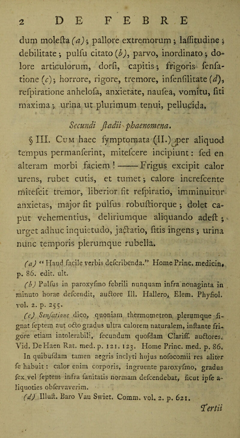 dum molefta (a)\ pallore extremorum; laffitudine % debilitate*, pulfu citato (b), parvo, inordinato; do- lore articulorum, dorfi, capitis; frigoris fenfa- tione (r); horrore, rigore, tremore, infenfilitate (i), refpiratione anhelofa, anxietate, naufea, vomitu, fiti maxima; urina ut plurimum tenui, pellucida. Secundi ftadii 'phaenomena. § III. Cum haec fymptomata (II.) per aliquod tempus permanferint, mitefcere incipiunt: fed en alteram morbi faciem!-Frigus excipit calor urens, rubet cutis, et tumet; calore increfcente mitefcit tremor, liberior fit refpiratio, imminuitur anxietas, major fit pulfus robufliorque ; dolet ca¬ put vehementius, deliriumque aliquando adefl ; urget adhuc inquietudo, jadtatio, fitis ingens ; urina nunc temporis plerumque rubella. (a) il Haud facile verbis defcribcnda.,> Home Prine, medicin® p. 86. edit. ult. (b) Pulfus in paroxyfmo febrili nunquam infra nonaginta in minuto horae defeendit, au&ore III. Plallero, Elem. Phyiiol. VOl. 2. p. 255. (c) Senfatione dico, quoniam thermometron plerumque ii- gnat feptem aut o£to gradus ultra calorem naturalem, inflante fri¬ gore etiam intolerabili, fecundum quofdam ClarifT. au&ores. Vid. DeHaen Rat. med. p. 121. 123. Home Prine, med. p. 86. In quibufdam tamen aegris inclyti hujus nofocomii res aliter fe habuit: calor enim corporis, ingruente paroxyfmo, gradus fex vel feptem infra fanitatis normam defeendebat, ficut ipfe a- liquoties obfervaverim. (d) Illuft. Baro Vau Swiet. Comm. vol. 2. p, 621. tertii