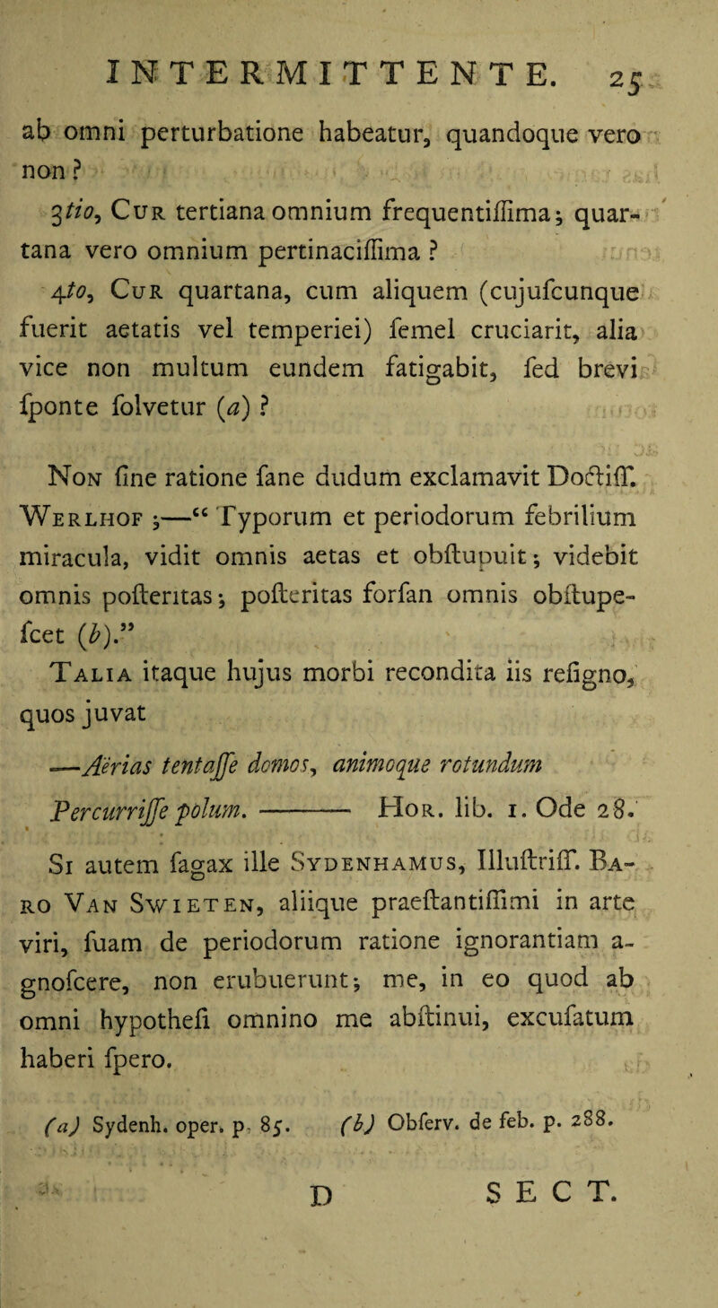 25- ab omni perturbatione habeatur, quandoque vero non ? 3tio. Cur tertiana omnium frequentiffima; quar¬ tana vero omnium pertinaciflima ? 4to9 Cur quartana, cum aliquem (cujufcunque fuerit aetatis vel temperiei) femel cruciarit, alia vice non multum eundem fatigabit, fed brevi fponte folvetur (a) ? Non fine ratione fane dudum exclamavit Doftifif. Werlhof ,—“ Typorum et periodorum febrilium miracula, vidit omnis aetas et obftupuit; videbit omnis pofteritas; pofteritas forfan omnis obitupe- fcet (b' i-, : Talia itaque hujus morbi recondita iis refigno, quos juvat —Aerias tentajfe domos, animoque rotundum PercurriJJepolum. - Hor. lib. i. Ode 28. Si autem fagax ille Sydenhamus, IlluftrifiT. Ba¬ ro Van Swieten, aliique praeftantifiimi in arte viri, fuam de periodorum ratione ignorantiam a- gnofcere, non erubuerunt; me, in eo quod ab omni hypothefi omnino me abftinui, excufatum haberi fpero. (a) Sydenh. oper. p- 85. (b) Obferv. de feb. p. 288. D S E C T.