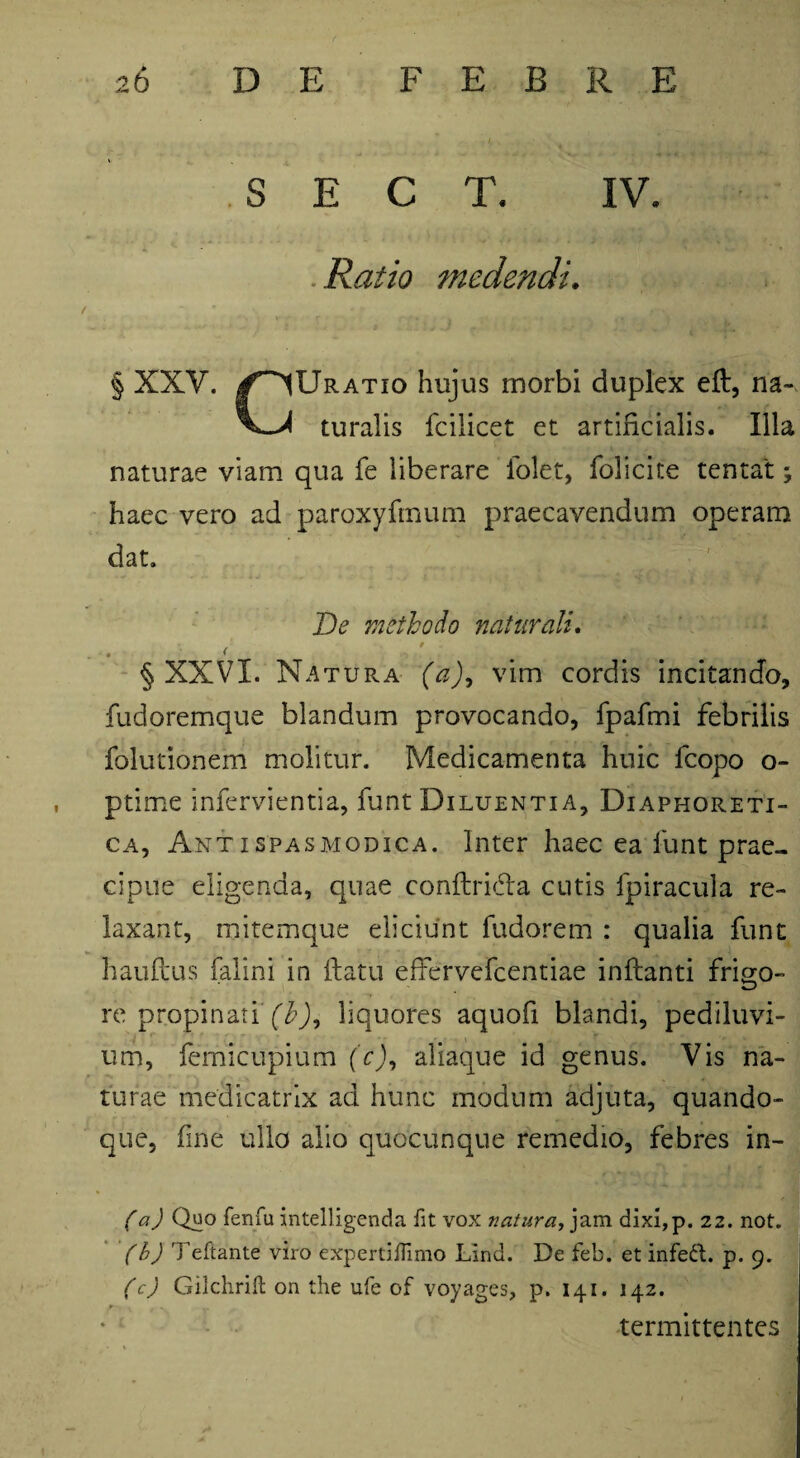 S E C T. IV. .Ratio medendi. § XXV. /^Uratio hujus morbi duplex eft, na- turalis fcilicet et artificialis. Illa naturae viam qua fe liberare folet, folicite tentat haec vero ad paroxyfmum praecavendum operam dat. De methodo naturali. • ( § XXVI. Natura (a), vim cordis incitando, fudoremque blandum provocando, fjpafmi febrilis folutionem molitur. Medicamenta huic fcopo o- ptime infervientia, funt Diluentia, Diaphoreti¬ ca, Ant i spasmodica. Inter haec ea funt prae¬ cipue eligenda, quae conftri&a cutis fpiracula re¬ laxant, mitemque eliciunt fudorem : qualia funt hauftus falini in flatu effervefcentiae inflanti frigo¬ re propinati (b)9 liquores aquofi blandi, pediluvi- um, femicupium (c)9 aliaque id genus. Vis na¬ turae medicatrix ad hunc modum adjuta, quando¬ que, fine ullo alio quocunque remedio, febres in- ( a) Quo fenfu intelligenda fit vox natura, jam dixi,p. 22. not. (b) Teftante viro expertiiTimo Lind. De feb. et infett. p. 9. (c) Gilchrift on the ufe of voyages, p. 141. 142. /•'v \ f « - _ _ termittentes