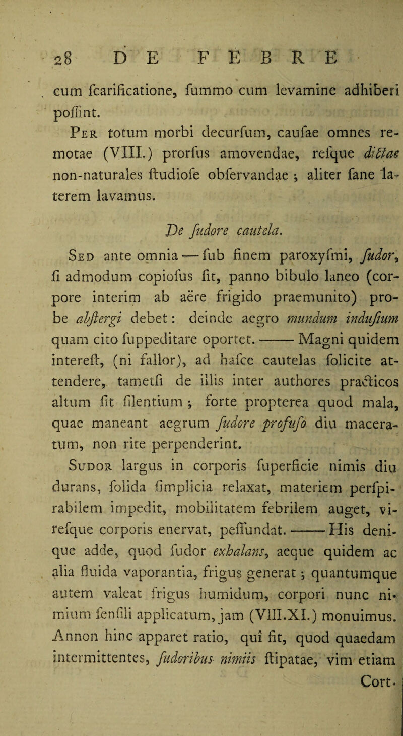 cum fcarificatione, fummo cum levamine adhiberi poflint. Per totum morbi decurfum, canfae omnes re¬ motae (VIII.) prorlus amovendae, relque ditiae non-naturales ftudiofe obfervandae *, aliter fane la¬ terem lavamus. De fudore cautela. Sed ante omnia — fub finem paroxyfmi, fudot\ fi admodum copiofus fit, panno bibulo laneo (cor¬ pore interim ab aere frigido praemunito) pro¬ be abftergi debet: deinde aegro mundum indufium quam cito fuppeditare oportet.-Magni quidem interefl, (ni fallor), ad hafce cautelas folicite at¬ tendere, tametfi de illis inter authores pradticos altum fit flentium ; forte propterea quod mala, quae maneant aegrum fudore profufo diu macera¬ tum, non rite perpenderint. Sudor largus in corporis fuperfcie nimis diu durans, folida fmplicia relaxat, materiem perlpi- rabilem impedit, mobilitatem febrilem auget, vi- refque corporis enervat, peflundat.-His deni¬ que adde, quod fudor exhalans, aeque quidem ac alia fluida vaporantia, frigus generat; quantumque autem valeat frigus humidum, corpori nunc ni* mium fenfli applicatum, jam (V1II.XI.) monuimus. Annon hinc apparet ratio, qui fit, quod quaedam intermittentes, fudoribus■ nimiis ftipatae, vim etiam Cort-