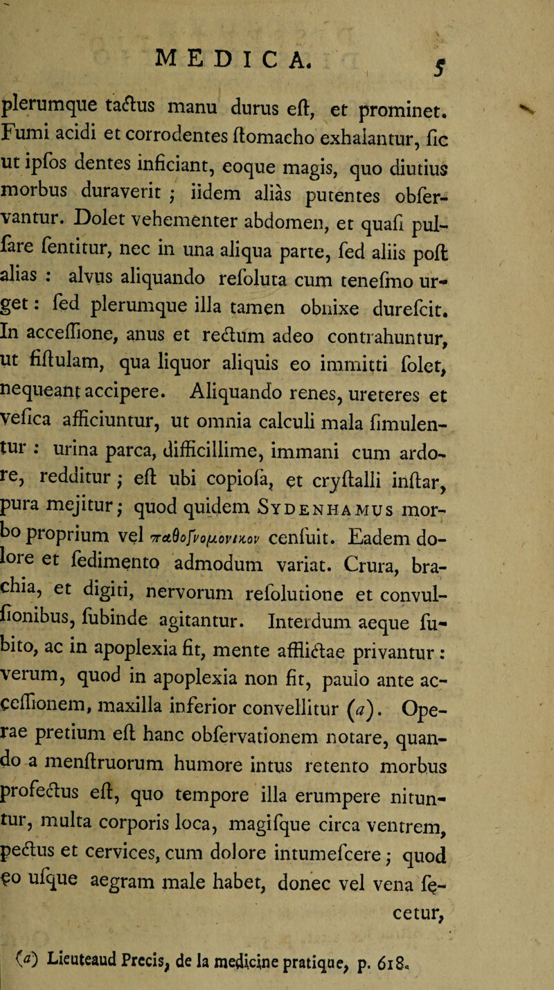 •i 5 plerumque talius manu durus eft, et prominet. Fumi acidi et corrodentes flomacho exhalantur, fic ut ipfos dentes inficiant, eoque magis, quo diutius morbus duraverit ; iidem alias putentes obfer- vantur. Dolet vehementer abdomen, et quali pul- fare fentitur, nec in una aliqua parte, fed aliis poft alias : alvus aliquando refoluta cum tenefino ur- get: fed plerumque illa tamen obnixe durefcit. In acceffione, anus et re&um adeo contrahuntur, ut fiflulam, qua liquor aliquis eo immitti folet, nequeant accipere. Aliquando renes, ureteres et vefica afficiuntur, ut omnia calculi mala fimulen- tur ; urina parca, difficillime, immani cum ardo¬ re, redditureft ubi copiofa, et cryftalii inflar, pura mejitur,- quod quidem Sydenhamus mor¬ bo proprium vel TrctQofvofjLovniov cenfuit. Eadem do¬ lore et fedimento admodum variat. Crura, bra¬ chia, et digiti, nervorum reiolutione et convul- fionibus, fubinde agitantur. Interdum aeque fu- bito, ac in apoplexia fit, mente afflictae privantur: verum, quod in apoplexia non fit, paulo ante ac- ceffionem, maxilla inferior convellitur (a). Ope¬ rae pretium eft hanc obfervationem notare, quan¬ do a menftruorum humore intus retento morbus profeclus eft, quo tempore illa erumpere nitun¬ tur, multa corporis loca, magifque circa ventrem, pedus et cervices, cum dolore intumefcere; quod €o ufque aegram male habet, donec vel vena fe¬ ce tur, (a) Lieuteaud Precis, de la medicine pratique, p. 618«