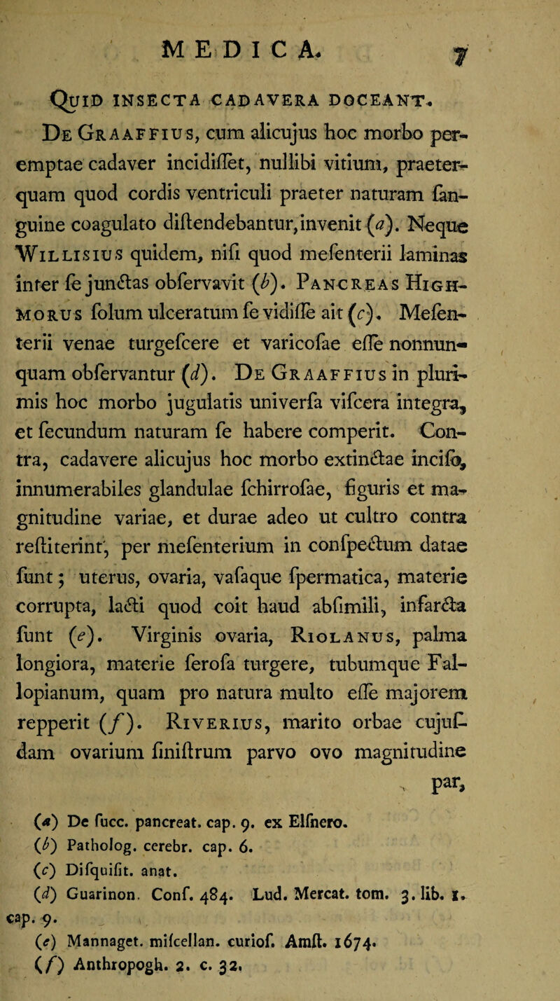 Quid insecta cadavera doceant* De Graaffius, cum alicujus hoc morbo per¬ emptae cadaver incidiflet, nullibi vitium, praeter¬ quam quod cordis ventriculi praeter naturam fan- guine coagulato diflendebantur,invenit (#). Neque Willisius quidem, nifi quod mefenterii laminas inter fe jun&as obfervavit (b). Pancreas High- morus folum ulceratum fe vidifle ait (c)* Mefen¬ terii venae turgefcere et varicofae efle nonnun- quam obfervantur (d). De Graaffius in.pluri¬ mis hoc morbo jugulatis univerfa vifcera integra, et fecundum naturam fe habere comperit. Con¬ tra, cadavere alicujus hoc morbo extin&ae incifo, innumerabiles glandulae fchirrofae, figuris et ma¬ gnitudine variae, et durae adeo ut cultro contra refliterint', per mefenterium in confpectum datae funt; uterus, ovaria, vafaque fpermatica, materie corrupta, la&i quod coit haud abfimili, infarsa funt (*?). Virginis ovaria, Riolanus, palma longiora, materie ferofa turgere, tubumque Fal- lopianum, quam pro natura multo effe majorem repperit (/). Ri verius, marito orbae cujuf. dam ovarium finiftrum parvo ovo magnitudine (*) De fucc. pancreat, cap. 9. ex Elfnero. O Patholog. cerebr. cap. 6. (c) Difquifit. anat. (i) Guarinon, Conf. 484. Lud. Mereat, tom. 3. lib. x. cap. 9. (<r) Mannaget. mikellan. curiof. Amft. 1674.