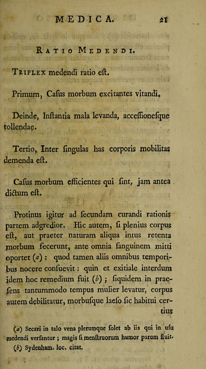 Ratio Medendi, Tripeex medendi ratio eft. Primum, Cafus morbum excitantes vitandi, Deinde, Inflantia mala levanda, acceffionefque follendae. • r Tertio, Inter lingulas has corporis mobilitas demenda eft. Cafus morbum efficientes qui fint, jam antea diftum eft. Protinus igitur ad fecundam curandi rationis partem adgredior. Hic autem, fi plenius corpus eft, aut praeter naturam aliqua intus retenta morbum fecerunt, ante omnia fanguinem mitti oportet (a) : quod tamen aliis omnibus, tempori¬ bus nocere confuevit: quin et exitiale interdum idem hoc remedium fuit (b) ; fiquidem in prae¬ bens tantummodo tempus mulier levatur, corpus autem debilitatur, morbufque laefo fic habitui cer¬ tius (a) Secari in talo vena plerumque folet ab iis qui in ufu medendi verfantur ; magis (i menftruorum humor parum fluit* (£) Sydenham. Ioc. citat. ,